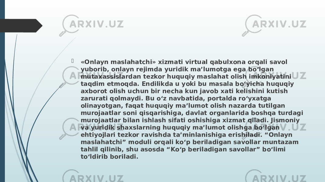  «Onlayn maslahatchi» xizmati virtual qabulxona orqali savol yuborib, onlayn rejimda yuridik ma’lumotga ega bo‘lgan mutaxassislardan tezkor huquqiy maslahat olish imkoniyatini taqdim etmoqda. Endilikda u yoki bu masala bo‘yicha huquqiy axborot olish uchun bir necha kun javob xati kelishini kutish zarurati qolmaydi. Bu o‘z navbatida, portalda ro‘yxatga olinayotgan, faqat huquqiy ma’lumot olish nazarda tutilgan murojaatlar soni qisqarishiga, davlat organlarida boshqa turdagi murojaatlar bilan ishlash sifati oshishiga xizmat qiladi. Jismoniy va yuridik shaxslarning huquqiy ma’lumot olishga bo‘lgan ehtiyojlari tezkor ravishda ta’minlanishiga erishiladi. “Onlayn maslahatchi” moduli orqali ko‘p beriladigan savollar muntazam tahlil qilinib, shu asosda “Ko‘p beriladigan savollar” bo‘limi to‘ldirib boriladi. 