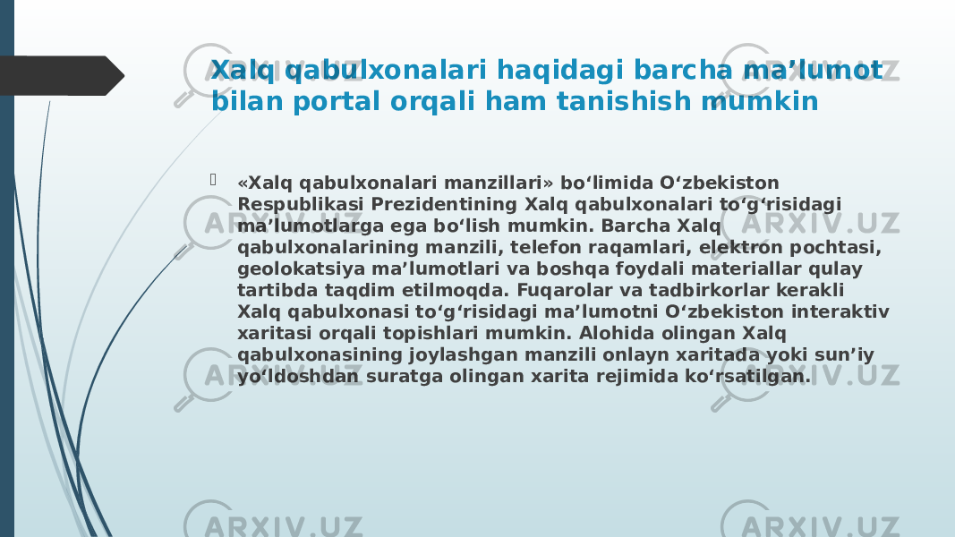 Xalq qabulxonalari haqidagi barcha ma’lumot bilan portal orqali ham tanishish mumkin  «Xalq qabulxonalari manzillari» bo‘limida O‘zbekiston Respublikasi Prezidentining Xalq qabulxonalari to‘g‘risidagi ma’lumotlarga ega bo‘lish mumkin. Barcha Xalq qabulxonalarining manzili, telefon raqamlari, elektron pochtasi, geolokatsiya ma’lumotlari va boshqa foydali materiallar qulay tartibda taqdim etilmoqda. Fuqarolar va tadbirkorlar kerakli Xalq qabulxonasi to‘g‘risidagi ma’lumotni O‘zbekiston interaktiv xaritasi orqali topishlari mumkin. Alohida olingan Xalq qabulxonasining joylashgan manzili onlayn xaritada yoki sun’iy yo‘ldoshdan suratga olingan xarita rejimida ko‘rsatilgan. 