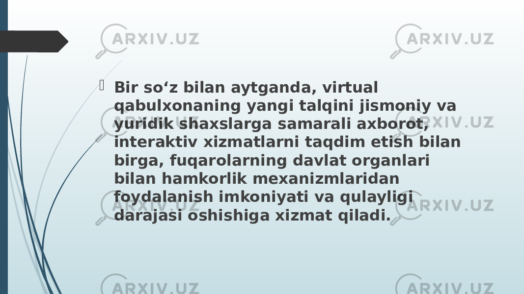  Bir so‘z bilan aytganda, virtual qabulxonaning yangi talqini jismoniy va yuridik shaxslarga samarali axborot, interaktiv xizmatlarni taqdim etish bilan birga, fuqarolarning davlat organlari bilan hamkorlik mexanizmlaridan foydalanish imkoniyati va qulayligi darajasi oshishiga xizmat qiladi. 