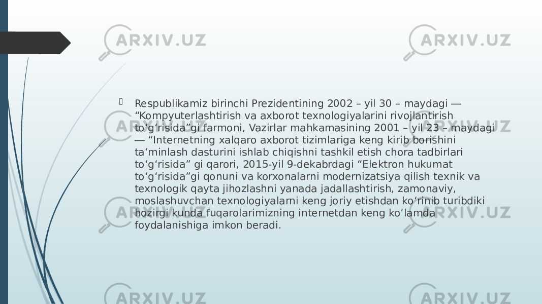  Respublikamiz birinchi Prezidentining 2002 – yil 30 – maydagi ― “Kompyuterlashtirish va axborot texnologiyalarini rivojlantirish to‘g‘risida”gi farmoni, Vazirlar mahkamasining 2001 – yil 23 – maydagi ― “Internetning xalqaro axborot tizimlariga keng kirib borishini ta‘minlash dasturini ishlab chiqishni tashkil etish chora tadbirlari to‘g‘risida” gi qarori, 2015-yil 9-dekabrdagi “Elektron hukumat to‘g‘risida”gi qonuni va korxonalarni modernizatsiya qilish texnik va texnologik qayta jihozlashni yanada jadallashtirish, zamonaviy, moslashuvchan texnologiyalarni keng joriy etishdan ko‘rinib turibdiki hozirgi kunda fuqarolarimizning internetdan keng ko‘lamda foydalanishiga imkon beradi. 