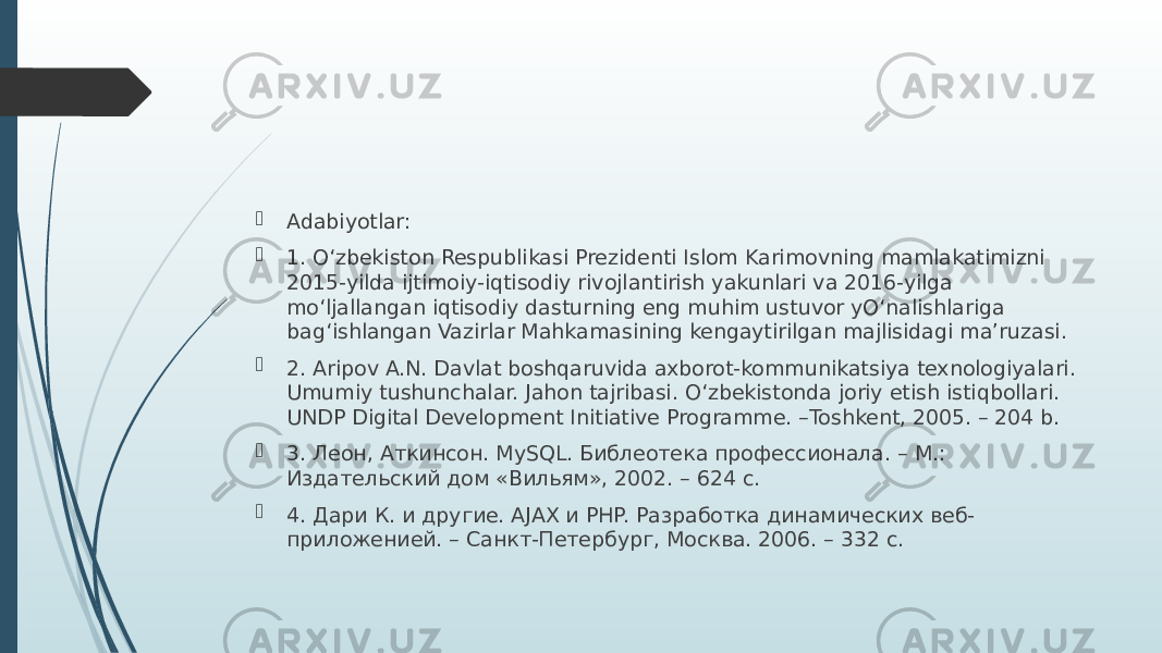  Adabiyotlar:  1. O‘zbekiston Respublikasi Prezidenti Islom Karimovning mamlakatimizni 2015-yilda ijtimoiy-iqtisodiy rivojlantirish yakunlari va 2016-yilga mo‘ljallangan iqtisodiy dasturning eng muhim ustuvor yO‘nalishlariga bag‘ishlangan Vazirlar Mahkamasining kengaytirilgan majlisidagi ma’ruzasi.  2. Aripov A.N. Davlat boshqaruvida axborot-kommunikatsiya texnologiyalari. Umumiy tushunchalar. Jahon tajribasi. O‘zbekistonda joriy etish istiqbollari. UNDP Digital Development Initiative Programme. –Toshkent, 2005. – 204 b.  3. Леон, Аткинсон. MySQL. Библеотека профессионала. – M.: Издательский дом «Вильям», 2002. – 624 с.  4. Дари К. и другие. AJAX и PHP. Разработка динамических веб- приложенией. – Санкт-Петербург, Москва. 2006. – 332 с. 