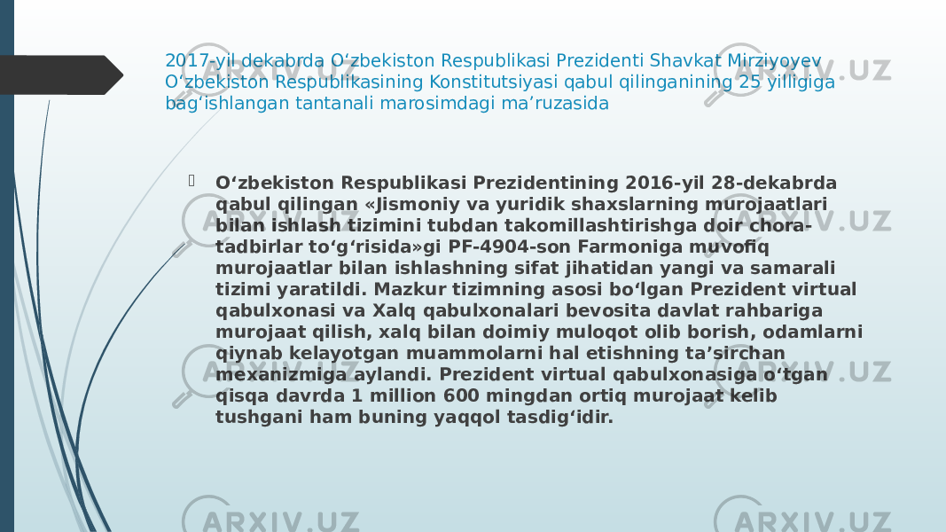 2017-yil dekabrda O‘zbekiston Respublikasi Prezidenti Shavkat Mirziyoyev O‘zbekiston Respublikasining Konstitutsiyasi qabul qilinganining 25 yilligiga bag‘ishlangan tantanali marosimdagi ma’ruzasida  O‘zbekiston Respublikasi Prezidentining 2016-yil 28-dekabrda qabul qilingan «Jismoniy va yuridik shaxslarning murojaatlari bilan ishlash tizimini tubdan takomillashtirishga doir chora- tadbirlar to‘g‘risida»gi PF-4904-son Farmoniga muvofiq murojaatlar bilan ishlashning sifat jihatidan yangi va samarali tizimi yaratildi. Mazkur tizimning asosi bo‘lgan Prezident virtual qabulxonasi va Xalq qabulxonalari bevosita davlat rahbariga murojaat qilish, xalq bilan doimiy muloqot olib borish, odamlarni qiynab kelayotgan muammolarni hal etishning ta’sirchan mexanizmiga aylandi. Prezident virtual qabulxonasiga o‘tgan qisqa davrda 1 million 600 mingdan ortiq murojaat kelib tushgani ham buning yaqqol tasdig‘idir. 