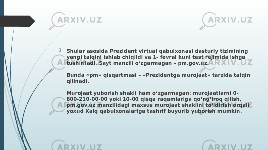  Shular asosida Prezident virtual qabulxonasi dasturiy tizimining yangi talqini ishlab chiqildi va 1- fevral kuni test rejimida ishga tushiriladi. Sayt manzili o‘zgarmagan – pm.gov.uz. Bunda «pm» qisqartmasi – «Prezidentga murojaat» tarzida talqin qilinadi. Murojaat yuborish shakli ham o‘zgarmagan: murojaatlarni 0- 800-210-00-00 yoki 10-00 qisqa raqamlariga qo‘ng‘iroq qilish, pm.gov.uz manzilidagi maxsus murojaat shaklini to‘ldirish orqali yoxud Xalq qabulxonalariga tashrif buyurib yuborish mumkin. 