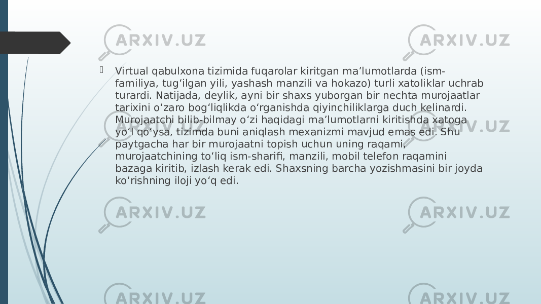  Virtual qabulxona tizimida fuqarolar kiritgan ma’lumotlarda (ism- familiya, tug‘ilgan yili, yashash manzili va hokazo) turli xatoliklar uchrab turardi. Natijada, deylik, ayni bir shaxs yuborgan bir nechta murojaatlar tarixini o‘zaro bog‘liqlikda o‘rganishda qiyinchiliklarga duch kelinardi. Murojaatchi bilib-bilmay o‘zi haqidagi ma’lumotlarni kiritishda xatoga yo‘l qo‘ysa, tizimda buni aniqlash mexanizmi mavjud emas edi. Shu paytgacha har bir murojaatni topish uchun uning raqami, murojaatchining to‘liq ism-sharifi, manzili, mobil telefon raqamini bazaga kiritib, izlash kerak edi. Shaxsning barcha yozishmasini bir joyda ko‘rishning iloji yo‘q edi. 