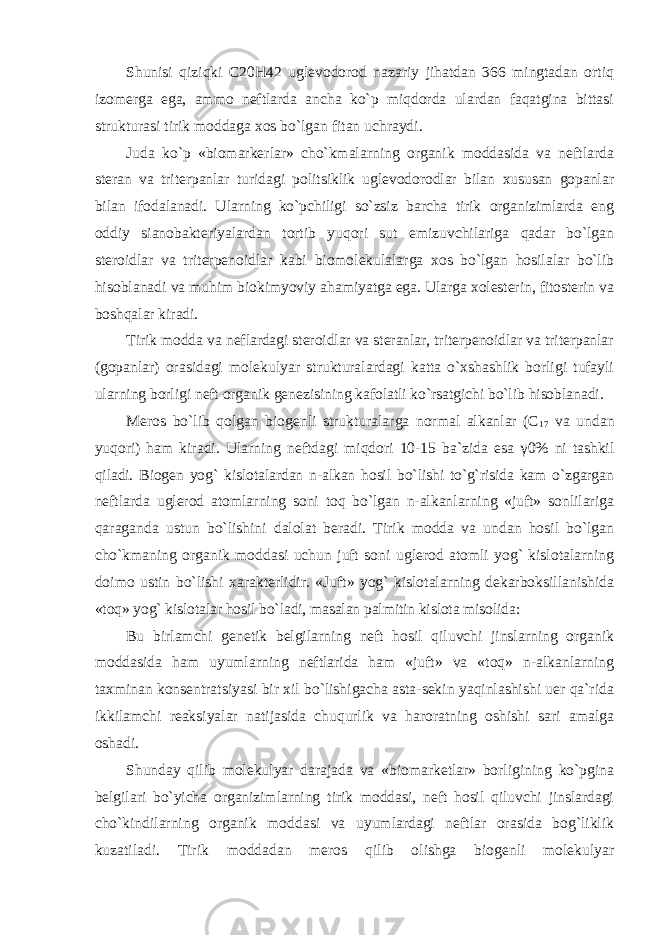 Shunisi qiziqki C20H42 uglevodorod nazariy jihatdan 366 mingtadan ortiq izomerga ega, ammo neftlarda ancha ko`p miqdorda ulardan faqatgina bittasi strukturasi tirik moddaga xos bo`lgan fitan uchraydi. Juda ko`p «biomarkerlar» cho`kmalarning organik moddasida va neftlarda steran va triterpanlar turidagi politsiklik uglevodorodlar bilan xususan gopanlar bilan ifodalanadi. Ularning ko`pchiligi so`zsiz barcha tirik organizimlarda eng oddiy sianobakteriyalardan tortib yuqori sut emizuvchilariga qadar bo`lgan steroidlar va triterpenoidlar kabi biomolekulalarga xos bo`lgan hosilalar bo`lib hisoblanadi va muhim biokimyoviy ahamiyatga ega. Ularga xolesterin, fitosterin va boshqalar kiradi. Tirik modda va neflardagi steroidlar va steranlar, triterpenoidlar va triterpanlar (gopanlar) orasidagi molekulyar strukturalardagi katta o`xshashlik borligi tufayli ularning borligi neft organik genezisining kafolatli ko`rsatgichi bo`lib hisoblanadi. Meros bo`lib qolgan biogenli strukturalarga normal alkanlar (С 17 va undan yuqori) ham kiradi. Ularning neftdagi miqdori 10-15 ba`zida esa γ 0% ni tashkil qiladi. Biogen yog` kislotalardan n-alkan hosil bo`lishi to`g`risida kam o`zgargan neftlarda uglerod atomlarning soni toq bo`lgan n-alkanlarning «juft» sonlilariga qaraganda ustun bo`lishini dalolat beradi. Tirik modda va undan hosil bo`lgan cho`kmaning organik moddasi uchun juft soni uglerod atomli yog` kislotalarning doimo ustin bo`lishi xarakterlidir. «Juft» yog` kislotalarning dekarboksillanishida «toq» yog` kislotalar hosil bo`ladi, masalan palmitin kislota misolida: Bu birlamchi genetik belgilarning neft hosil qiluvchi jinslarning organik moddasida ham uyumlarning neftlarida ham «juft» va «toq» n-alkanlarning taxminan konsentratsiyasi bir xil bo`lishigacha asta-sekin yaqinlashishi uer qa`rida ikkilamchi reaksiyalar natijasida chuqurlik va haroratning oshishi sari amalga oshadi. Shunday qilib molekulyar darajada va «biomarketlar» borligining ko`pgina belgilari bo`yicha organizimlarning tirik moddasi, neft hosil qiluvchi jinslardagi cho`kindilarning organik moddasi va uyumlardagi neftlar orasida bog`liklik kuzatiladi. Tirik moddadan meros qilib olishga biogenli molekulyar 