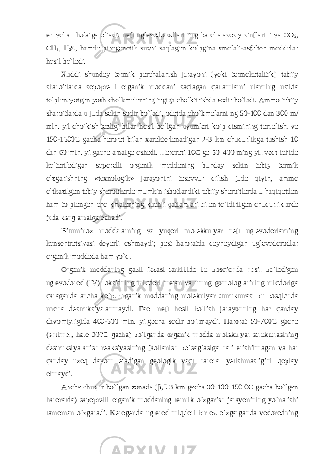 eruvchan holatga o`tadi. neft uglevodorodlarining barcha asosiy sinflarini va CO 2 , CH 4 , H 2 S, hamda pirogenetik suvni saqlagan ko`pgina smolali-asfalten moddalar hosil bo`ladi. Xuddi shunday termik parchalanish jarayoni (yoki termokatalitik) tabiiy sharoitlarda sopoprelli organik moddani saqlagan qatlamlarni ularning ustida to`planayotgan yosh cho`kmalarning tagiga cho`ktirishda sodir bo`ladi. Ammo tabiiy sharoitlarda u juda sekin sodir bo`ladi, odatda cho`kmalarni ng 50-100 dan 300 m/ mln. yil cho`kish tezligi bilan hosil bo`lgan uyumlari ko`p qismining tarqalishi va 150-1600C gacha harorat bilan xarakterlanadigan 2-3 km chuqurlikga tushish 10 dan 60 mln. yilgacha amalga oshadi. Harorati 10C ga 60–400 ming yil vaqt ichida ko`tariladigan soporelli organik moddaning bunday sekin tabiy termik o`zgarishning «texnologik» jarayonini tasavvur qilish juda qiyin, ammo o`tkazilgan tabiy sharoitlarda mumkin isbotlandiki tabiiy sharoitlarda u haqiqatdan ham to`plangan cho`kmalarning kuchli qatlamlari bilan to`ldirilgan chuqurliklarda juda keng amalga oshadi. Bituminoz moddalarning va yuqori molekkulyar neft uglevodorlarning konsentratsiyasi deyarli oshmaydi; past haroratda qaynaydigan uglevodorodlar organik moddada ham yo`q. Organik moddaning gazli fazasi tarkibida bu bosqichda hosil bo`ladigan uglevodorod (IV) -oksidning miqdori metan va uning gomologlarining miqdoriga qaraganda ancha ko`p. τrganik moddaning molekulyar sturukturasi bu bosqichda uncha destruksiyalanmaydi. Faol neft hosil bo`lish jarayonning har qanday davomiyligida 400-600 mln. yilgacha sodir bo`lmaydi. Harorat 50-700C gacha (ehtimol, hato 900C gacha) bo`lganda organik modda molekulyar strukturasining destruksiyalanish reaksiyasining faollanish bo`sag`asiga hali erishilmagan va har qanday uzoq davom etadigan geologik vaqt harorat yetishmasligini qoplay olmaydi. Ancha chuqur bo`lgan zonada ( β ,5-3 km gacha 90-100-150 0C gacha bo`lgan haroratda) sapoprelli organik moddaning termik o`zgarish jarayonining yo`nalishi tamoman o`zgaradi. Kerogenda uglerod miqdori bir oz o`zgarganda vodorodning 