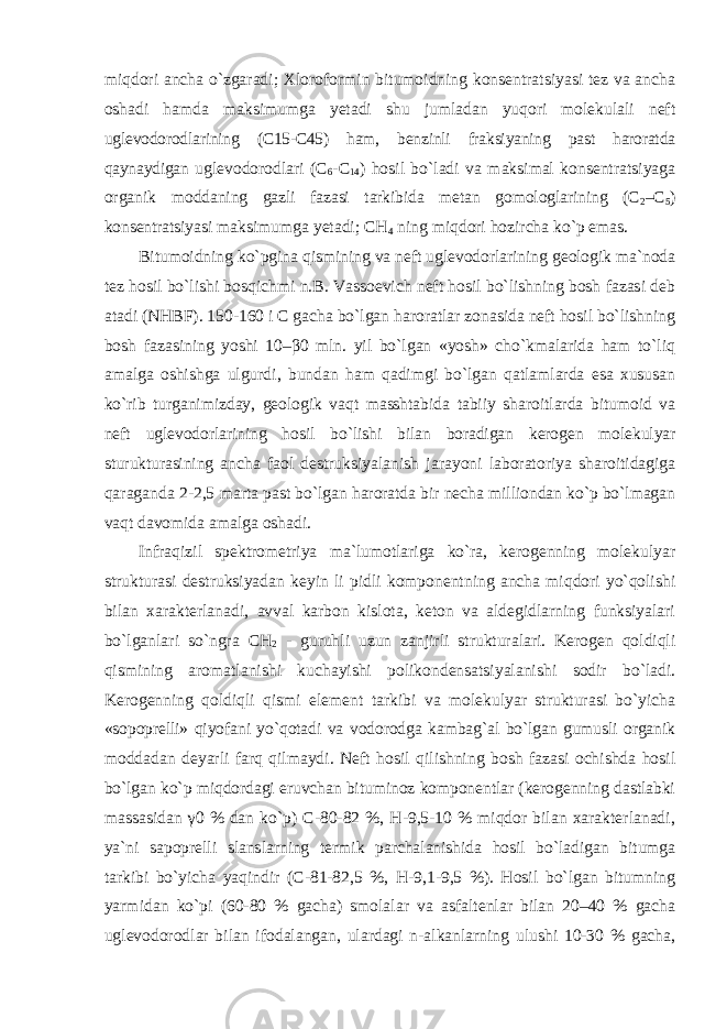 miqdori ancha o`zgaradi; Xloroformin bitumoidning konsentratsiyasi tez va ancha oshadi hamda maksimumga yetadi shu jumladan yuqori molekulali neft uglevodorodlarining (C15-C45) ham, benzinli fraksiyaning past haroratda qaynaydigan uglevodorodlari (C 6 -C 14 ) hosil bo`ladi va maksimal konsentratsiyaga organik moddaning gazli fazasi tarkibida metan gomologlarining (C 2 –C 5 ) konsentratsiyasi maksimumga yetadi; CH 4 ning miqdori hozircha ko`p emas. Bitumoidning ko`pgina qismining va neft uglevodorlarining geologik ma`noda tez hosil bo`lishi bosqichmi n.B. Vassoevich neft hosil bo`lishning bosh fazasi deb atadi (NHBF). 150-160 i C gacha bo`lgan haroratlar zonasida neft hosil bo`lishning bosh fazasining yoshi 10–β0 mln. yil bo`lgan «yosh» cho`kmalarida ham to`liq amalga oshishga ulgurdi, bundan ham qadimgi bo`lgan qatlamlarda esa xususan ko`rib turganimizday, geologik vaqt masshtabida tabiiy sharoitlarda bitumoid va neft uglevodorlarining hosil bo`lishi bilan boradigan kerogen molekulyar sturukturasining ancha faol destruksiyalanish jarayoni laboratoriya sharoitidagiga qaraganda 2-2,5 marta past bo`lgan haroratda bir necha milliondan ko`p bo`lmagan vaqt davomida amalga oshadi. Infraqizil spektrometriya ma`lumotlariga ko`ra, kerogenning molekulyar strukturasi destruksiyadan keyin li pidli komponentning ancha miqdori yo`qolishi bilan xarakterlanadi, avval karbon kislota, keton va aldegidlarning funksiyalari bo`lganlari so`ngra CH 2 - guruhli uzun zanjirli strukturalari. Kerogen qoldiqli qismining aromatlanishi kuchayishi polikondensatsiyalanishi sodir bo`ladi. Kerogenning qoldiqli qismi element tarkibi va molekulyar strukturasi bo`yicha «sopoprelli» qiyofani yo`qotadi va vodorodga kambag`al bo`lgan gumusli organik moddadan deyarli farq qilmaydi. Neft hosil qilishning bosh fazasi ochishda hosil bo`lgan ko`p miqdordagi eruvchan bituminoz komponentlar (kerogenning dastlabki massasidan γ 0 % dan ko`p) C-80-82 %, H-9,5-10 % miqdor bilan xarakterlanadi, ya`ni sapoprelli slanslarning termik parchalanishida hosil bo`ladigan bitumga tarkibi bo`yicha yaqindir (C-81-82,5 %, H-9,1-9,5 %). Hosil bo`lgan bitumning yarmidan ko`pi (60-80 % gacha) smolalar va asfaltenlar bilan 20–40 % gacha uglevodorodlar bilan ifodalangan, ulardagi n-alkanlarning ulushi 10-30 % gacha, 