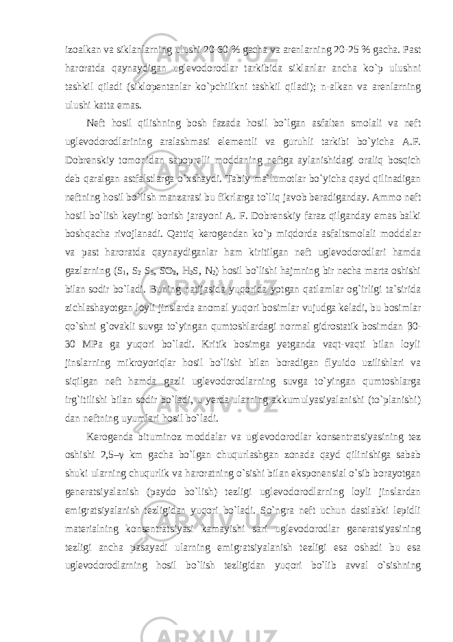 izoalkan va siklanlarning ulushi 20-60 % gacha va arenlarning 20-25 % gacha. Past haroratda qaynaydigan uglevodorodlar tarkibida siklanlar ancha ko`p ulushni tashkil qiladi (siklopentanlar ko`pchilikni tashkil qiladi); n-alkan va arenlarning ulushi katta emas. Neft hosil qilishning bosh fazada hosil bo`lgan asfalten smolali va neft uglevodorodlarining aralashmasi elementli va guruhli tarkibi bo`yicha A.F. Dobrenskiy tomonidan sapoprelli moddaning neftga aylanishidagi oraliq bosqich deb qaralgan astfalstlarga o`xshaydi. Tabiy ma`lumotlar bo`yicha qayd qilinadigan neftning hosil bo`lish manzarasi bu fikrlarga to`liq javob beradiganday. Ammo neft hosil bo`lish keyingi borish jarayoni A. F. Dobrenskiy faraz qilganday emas balki boshqacha rivojlanadi. Qattiq kerogendan ko`p miqdorda asfaltsmolali moddalar va past haroratda qaynaydiganlar ham kiritilgan neft uglevodorodlari hamda gazlarning (S 1 , S 2 S 5 , SO 2 , H 2 S, N 2 ) hosil bo`lishi hajmning bir necha marta oshishi bilan sodir bo`ladi. Buning natijasida yuqorida yotgan qatlamlar og`irligi ta`sirida zichlashayotgan loyli jinslarda anomal yuqori bosimlar vujudga keladi, bu bosimlar qo`shni g`ovakli suvga to`yingan qumtoshlardagi normal gidrostatik bosimdan β 0- 30 MPa ga yuqori bo`ladi. Kritik bosimga yetganda vaqt-vaqti bilan loyli jinslarning mikroyoriqlar hosil bo`lishi bilan boradigan flyuido uzilishlari va siqilgan neft hamda gazli uglevodorodlarning suvga to`yingan qumtoshlarga irg`itilishi bilan sodir bo`ladi, u yerda ularning akkumulyasiyalanishi (to`planishi) dan neftning uyumlari hosil bo`ladi. Kerogenda bituminoz moddalar va uglevodorodlar konsentratsiyasining tez oshishi 2,5–γ km gacha bo`lgan chuqurlashgan zonada qayd qilinishiga sabab shuki ularning chuqurlik va haroratning o`sishi bilan eksponensial o`sib borayotgan generatsiyalanish (paydo bo`lish) tezligi uglevodorodlarning loyli jinslardan emigratsiyalanish tezligidan yuqori bo`ladi. So`ngra neft uchun dastlabki lepidli materialning konsentratsiyasi kamayishi sari uglevodorodlar generatsiyasining tezligi ancha pasayadi ularning emigratsiyalanish tezligi esa oshadi bu esa uglevodorodlarning hosil bo`lish tezligidan yuqori bo`lib avval o`sishning 