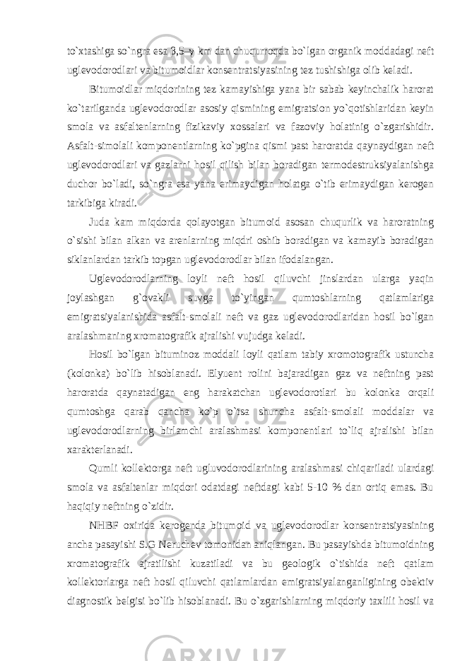 to`xtashiga so`ngra esa β ,5–γ km dan chuqurroqda bo`lgan organik moddadagi neft uglevodorodlari va bitumoidlar konsentratsiyasining tez tushishiga olib keladi. Bitumoidlar miqdorining tez kamayishiga yana bir sabab keyinchalik harorat ko`tarilganda uglevodorodlar asosiy qismining emigratsion yo`qotishlaridan keyin smola va asfaltenlarning fizikaviy xossalari va fazoviy holatinig o`zgarishidir. Asfalt-simolali komponentlarning ko`pgina qismi past haroratda qaynaydigan neft uglevodorodlari va gazlarni hosil qilish bilan boradigan termodestruksiyalanishga duchor bo`ladi, so`ngra esa yana erimaydigan holatga o`tib erimaydigan kerogen tarkibiga kiradi. Juda kam miqdorda qolayotgan bitumoid asosan chuqurlik va haroratning o`sishi bilan alkan va arenlarning miqdri oshib boradigan va kamayib boradigan siklanlardan tarkib topgan uglevodorodlar bilan ifodalangan. Uglevodorodlarning loyli neft hosil qiluvchi jinslardan ularga yaqin joylashgan g`ovakli suvga to`yingan qumtoshlarning qatlamlariga emigratsiyalanishida asfalt- smolali neft va gaz uglevodorodlaridan hosil bo`lgan aralashmaning xromatografik ajralishi vujudga keladi. Hosil bo`lgan bituminoz moddali loyli qatlam tabiy xromotografik ustuncha (kolonka) bo`lib hisoblanadi. Elyuent rolini bajaradigan gaz va neftning past haroratda qaynatadigan eng harakatchan uglevodorotlari bu kolonka orqali qumtoshga qarab qancha ko`p o`tsa shuncha asfalt-smolali moddalar va uglevodorodlarning birlamchi aralashmasi komponentlari to`liq ajralishi bilan xarakterlanadi. Qumli kollektorga neft ugluvodorodlarining aralashmasi chiqariladi ulardagi smola va asfaltenlar miqdori odatdagi neftdagi kabi 5-10 % dan ortiq emas. Bu haqiqiy neftning o`zidir. NHBF oxirida kerogenda bitumoid va uglevodorodlar konsentratsiyasining ancha pasayishi S.G Neruchev tomonidan aniqlangan. Bu pasayishda bitumoidning xromatografik ajratilishi kuzatiladi va bu geologik o`tishida neft qatlam kollektorlarga neft hosil qiluvchi qatlamlardan emigratsiyalanganligining obektiv diagnostik belgisi bo`lib hisoblanadi. Bu o`zgarishlarning miqdoriy taxlili hosil va 