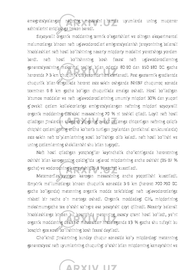 emegratsiyalangan neftning massasini hamda uyumlarda uning muqarrar zahiralarini aniqlashga imkon beradi. Sapoprelli organik moddaning termik o`zgarishlari va olingan eksperimental malumotlarga binoan neft uglevodorodlari emigratsiyalanish jarayonining balansli hisoblashlari neft hosil bo`lishining nazariy miqdoriy modelini yaratishtga yordam berdi. neft hosil bo`lishnning bosh fazasi neft uglevodorodlarning generatsiyasining maksimal tezligi bilan odatda 80-90 dan 150-180 0C gacha haroratda 2-3 km chuqurlik diapazonida harakterlanadi. Past geotermik gradientda chuqurlik bilan birgalikda harorat asta-sekin oshganda NHBF chuqurroq zonada taxminan 6-8 km gacha bo`lgan chuqurlikda amalga oshadi. Hosil bo`ladigan bitumoz moddalar va neft uglevodorodlarining umumiy miqdori 30% dan yuqori g`ovakli qatlam kollektorlariga emigratsiyalangan neftning miqdori sopoprelli organik moddaning daslabki massasining 20 % ni tashkil qiladi. Loyli neft hosil qiladigan jinslardan suvga to`yingan g`ovakli qatlamga chiqarilgan neftning qalqib chiqishi qatlamlarning ancha ko`tarib turilgan joylaridan (antiklinal strukturalarda) asta-sekin neft to`plamlarining xosil bo`lishiga olib keladi. neft hosil bo`lishi va uning qatlamlarning shakllanishi shu bilan tugaydi. Neft hosil qiladigan yotqizig`lar keyinchalik cho`ktirilganda haroratning oshishi bilan kerogenning qoldig`ida uglerod miqdorining ancha oshishi (95-97 % gacha) va vodorodning kamayishi (05-1 % gacha) kuzatiladi. Metamorflashayotgan kerogen massasining ancha yoqotilishi kuzatiladi. Empirik ma`lumotlarga binoan chuqurlik zonasida 3-6 km (harorat 200-260 0C gacha bo`lganda) metanning organik modda tarkibidagi neft uglevodorotlariga nisbati bir necha o`n martaga oshadi. Organik moddadagi CH 4 miqdorining maksimumgacha tez o`sishi so`ngra esa pasayishi qayt qilinadi. Nazariy balansli hisoblashlarga binoan bu bosqichda metanning asosiy qismi hosil bo`ladi, ya`ni organik moddaning daslabki massasidan hisoblaganda 1 β % gacha shu tufayli bu bosqich gaz xosil bo`lishining bosh fazasi deyiladi. Cho`kindi jinslarining bunday chuqur zonasida ko`p miqdordagi metanning generatsiyasi neft uyumlarining chuqurligi o`sishi bilan miqdorning kamayishini va 