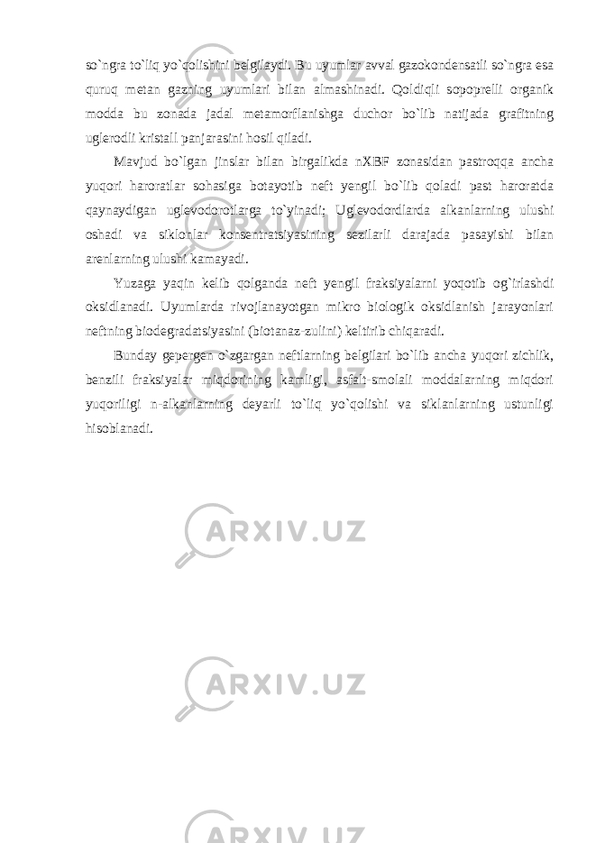 so`ngra to`liq yo`qolishini belgilaydi. Bu uyumlar avval gazokondensatli so`ngra esa quruq metan gazning uyumlari bilan almashinadi. Qoldiqli sopoprelli organik modda bu zonada jadal metamorflanishga duchor bo`lib natijada grafitning uglerodli kristall panjarasini hosil qiladi. Mavjud bo`lgan jinslar bilan birgalikda nXBF zonasidan pastroqqa ancha yuqori haroratlar sohasiga botayotib neft yengil bo`lib qoladi past haroratda qaynaydigan uglevodorotlarga to`yinadi; Uglevodordlarda alkanlarning ulushi oshadi va siklonlar konsentratsiyasining sezilarli darajada pasayishi bilan arenlarning ulushi kamayadi. Yuzaga yaqin kelib qolganda neft yengil fraksiyalarni yoqotib og`irlashdi oksidlanadi. Uyumlarda rivojlanayotgan mikro biologik oksidlanish jarayonlari neftning biodegradatsiyasini (biotanaz-zulini) keltirib chiqaradi. Bunday gepergen o`zgargan neftlarning belgilari bo`lib ancha yuqori zichlik, benzili fraksiyalar miqdorining kamligi, asfalt-smolali moddalarning miqdori yuqoriligi n-alkanlarning deyarli to`liq yo`qolishi va siklanlarning ustunligi hisoblanadi. 