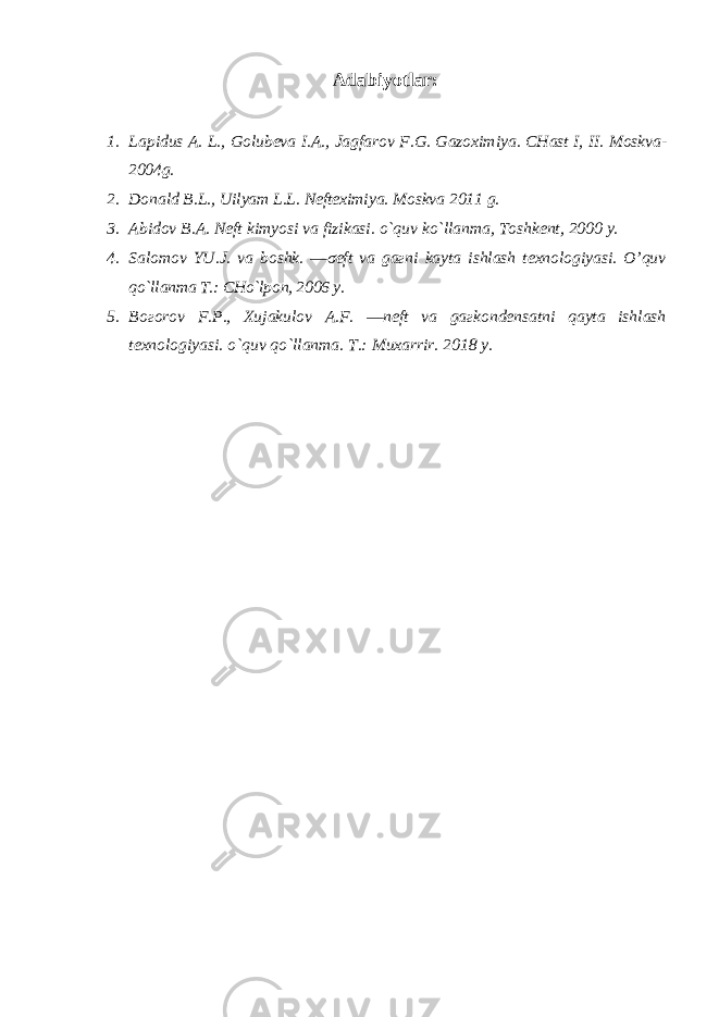 Adabiyotlar: 1. Lapidus A. L., Golubeva I.A., Jagfarov F.G. Gazoximiya. CHast I, II. Moskva- 2004g. 2. Donald B.L., Uilyam L.L. Nefteximiya. Moskva 2011 g. 3. Abidov B.A. Neft kimyosi va fizikasi. o`quv ko`llanma, Toshkent, 2000 y. 4. Salomov YU.J. va boshk. ―σeft va gaгni kayta ishlash texnologiyasi. O’quv qo`llanma T.: CHo`lpon, 2006 y. 5. Boгorov F.P., Xujakulov A.F. ―neft va gaгkondensatni qayta ishlash texnologiyasi. o`quv qo`llanma. T.: Muxarrir. 2018 y. 