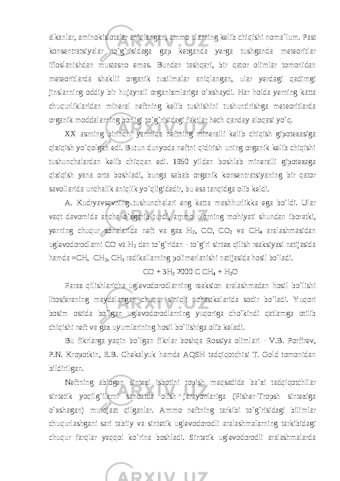 alkanlar, aminokislotalar aniqlangan, ammo ularning kelib chiqishi noma`lum. Past konsentratsiyalar to`g`risidaga gap ketganda yerga tushganda meteoritlar ifloslanishdan mustasno emas. Bundan tashqari, bir qator olimlar tomonidan meteoritlarda shaklli organik tuzilmalar aniqlangan, ular yerdagi qadimgi jinslarning oddiy bir hujayrali organizmlariga o`xshaydi. Har holda yerning katta chuqurliklaridan mineral neftning kelib tushishini tushuntirishga meteoritlarda organik moddalarning borligi to`g`risidagi faktlar hech qanday aloqasi yo`q. XX asrning birinchi yarmida neftning mineralli kelib chiqish gipotezasiga qiziqish yo`qolgan edi. Butun dunyoda neftni qidirish uning organik kelib chiqishi tushunchalardan kelib chiqqan edi. 1950 yildan boshlab mineralli gipotezaga qiziqish yana orta boshladi, bunga sabab organik konsentratsiyaning bir qator savollarida unchalik aniqlik yo`qligidadir, bu esa tanqidga olib keldi. A. Kudryavsevning tushunchalari eng katta mashhurlikka ega bo`ldi. Ular vaqt davomida ancha o`zgarib turdi, ammo ularning mohiyati shundan iboratki, yerning chuqur zonalarida neft va gaz H 2 , CO, CO 2 va CH 4 aralashmasidan uglevodorodlarni CO va H 2 dan to`g`ridan - to`g`ri sintez qilish reaksiyasi natijasida hamda =CH, -CH 2 , CH 3 radikallarning polimerlanishi natijasida hosil bo`ladi. CO + 3H 2 2000 C CH 4 + H 2 O Faraz qilishlaricha uglevodorodlarning reaksion aralashmadan hosil bo`lishi litosferaning maydalangan chuqur siniqli uchastkalarida sodir bo`ladi. Yuqori bosim ostida bo`lgan uglevodorodlarning yuqoriga cho`kindi qatlamga otilib chiqishi neft va gaz uyumlarining hosil bo`lishiga olib keladi. Bu fikrlarga yaqin bo`lgan fikrlar boshqa Rossiya olimlari - V.B. Porfirev, P.N. Kropotkin, E.B. Chekalyuk hamda AQSH tadqiqotchisi T. Gold tomonidan bildirilgan. Neftning abiogen sintezi isbotini topish maqsadida ba`zi tadqiqotchilar sintetik yoqilg`ilarni sanoatda olish jarayonlariga (Fisher-Tropsh sinteziga o`xshagan) murojaat qilganlar. Ammo neftning tarkibi to`g`risidagi bilimlar chuqurlashgani sari tabiiy va sintetik uglevodorodli aralashmalarning tarkibidagi chuqur farqlar yaqqol ko`rina boshladi. Sintetik uglevodorodli aralashmalarda 