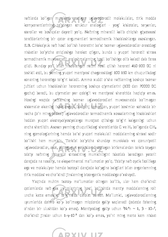 neftlarda bo`lgan murakkab tuzilgan uglevodorodli molekulalar, tirik modda komponentlarining to`yingan struktur analoglari - yog` kislotalar, terpenlar, sterollar va boshqalar deyarli yo`q. Neftning mineralli kelib chiqish gipotezasi tarafdorlarining bir qator argumentlari termodinamik hisoblashlarga asoslangan. E.B. CHekalyuk neft hosil bo`lish haroratini ba`zi izomer uglevodorodlar orasidagi nisbatlar bo`yicha aniqlashga harakat qilgan, bunda u yuqori haroratli sintez termodinamik muvozanatli aralashmalarning hosil bo`lishiga olib keladi deb faraz qildi. Bunday yo`l bilan hisoblangan neftni hosil qilish harorati 450-900 0C ni tashkil etdi, bu yerning yuqori mantiyasi chegarasidagi 100-160 km chuqurlikdagi zonaning haroratiga to`g`ri keladi. Ammo xuddi o`sha neftlarning boshqa izomer juftlari uchun hisoblashlar haroratning boshqa qiymatlarini (100 dan 20000 0C gacha) beradi, bu qiymatlar yer qobig`i va mantiyasi sharoitida haqiqiy emas. Hozirgi vaqtda neftlarning izomer uglevodorodlari muvozanatda bo`lmagan sistemalar ekanligi isbotlangan. Ikkinchi tomondan, yuqori bosimlar sohasida bir necha (o`n ming paskal) uglevodorodlar termodinamik xossalarining hisoblashlari haddan yuqori ekstrapolyasiyalarga murojaat qilishga to`g`ri kelganligi uchun ancha shartlidir. Asosan yerning chuqurlikdagi sharoitlarida C va H 2 bo`lganda CH 4 ning gomologlarining hamda ba`zi yuqori molekulali moddalarning sintezi sodir bo`lishi ham mumkin. Tarkibi bo`yicha shunday murakkab va qonuniyatli uglevodorodlar, azot, oltingugurt va kislorod saqlagan birikmalardan tarkib topgan tabiiy neftning mineralli sintezining mumkinligini isbotlab beradigan yetarli darajada na nazariy, na eksperimental ma`lumotlar yo`q. Tabiiy neft optik faollikga ega va molekulyar hamda izotopli darajada ko`pgina belgilari bilan organizmning tirik moddasi va cho`kindi jinslarning bioorganik moddasiga o`xshaydi. Yaqinda muhim izotop ma`lumotlar olingan bo`lib, ular ham cho`kindi qatlamlarda neft-gaz uyumlarining hosil bo`lishida mantiy moddalarning roli uncha katta emasligi to`g`risida dalolat beradi. Ma`lumki, uglevodorodlarning uyumlarida doimo ko`p bo`lmagan miqdorda geliy saqlanadi (odatda foizning o`ndan bir ulushidan ko`p emas). Mantiyadagi geliy uchun 3 N: 4 n ~ 1, β ∙ 10– 5 , cho`kindi jinslar uchun 1–γ∙10- 8 dan ko`p emas, ya`ni ming marta kam nisbat 