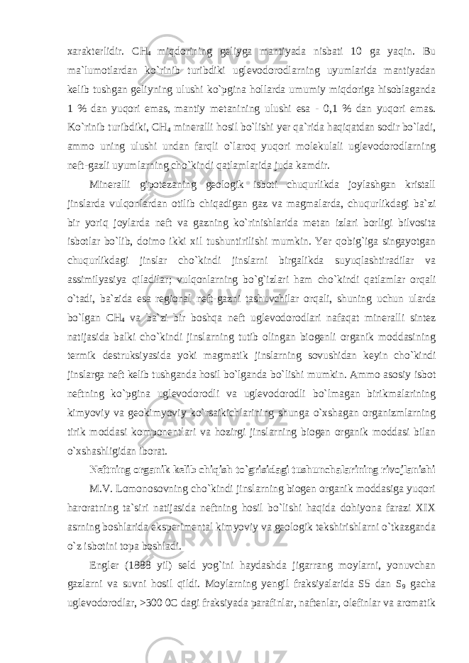 xarakterlidir. CH 4 miqdorining geliyga mantiyada nisbati 10 ga yaqin. Bu ma`lumotlardan ko`rinib turibdiki uglevodorodlarning uyumlarida mantiyadan kelib tushgan geliyning ulushi ko`pgina hollarda umumiy miqdoriga hisoblaganda 1 % dan yuqori emas, mantiy metanining ulushi esa - 0,1 % dan yuqori emas. Ko`rinib turibdiki, CH 4 mineralli hosil bo`lishi yer qa`rida haqiqatdan sodir bo`ladi, ammo uning ulushi undan farqli o`laroq yuqori molekulali uglevodorodlarning neft-gazli uyumlarning cho`kindi qatlamlarida juda kamdir. Mineralli gipotezaning geologik isboti chuqurlikda joylashgan kristall jinslarda vulqonlardan otilib chiqadigan gaz va magmalarda, chuqurlikdagi ba`zi bir yoriq joylarda neft va gazning ko`rinishlarida metan izlari borligi bilvosita isbotlar bo`lib, doimo ikki xil tushuntirilishi mumkin. Yer qobig`iga singayotgan chuqurlikdagi jinslar cho`kindi jinslarni birgalikda suyuqlashtiradilar va assimilyasiya qiladilar; vulqonlarning bo`g`izlari ham cho`kindi qatlamlar orqali o`tadi, ba`zida esa regional neft-gazni tashuvchilar orqali, shuning uchun ularda bo`lgan CH 4 va ba`zi bir boshqa neft uglevodorodlari nafaqat mineralli sintez natijasida balki cho`kindi jinslarning tutib olingan biogenli organik moddasining termik destruksiyasida yoki magmatik jinslarning sovushidan keyin cho`kindi jinslarga neft kelib tushganda hosil bo`lganda bo`lishi mumkin. Ammo asosiy isbot neftning ko`pgina uglevodorodli va uglevodorodli bo`lmagan birikmalarining kimyoviy va geokimyoviy ko`rsaikichlarining shunga o`xshagan organizmlarning tirik moddasi komponentlari va hozirgi jinslarning biogen organik moddasi bilan o`xshashligidan iborat. Neftning organik kelib chiqish to`grisidagi tushunchalarining rivojlanishi M.V. Lomonosovning cho`kindi jinslarning biogen organik moddasiga yuqori haroratning ta`siri natijasida neftning hosil bo`lishi haqida dohiyona farazi XIX asrning boshlarida eksperimental kimyoviy va geologik tekshirishlarni o`tkazganda o`z isbotini topa boshladi. Engler (1888 yil) seld yog`ini haydashda jigarrang moylarni, yonuvchan gazlarni va suvni hosil qildi. Moylarning yengil fraksiyalarida S5 dan S 9 gacha uglevodorodlar, >300 0C dagi fraksiyada parafinlar, naftenlar, olefinlar va aromatik 