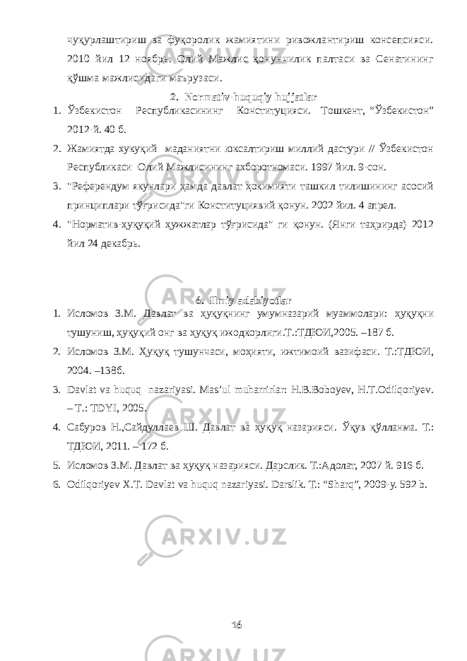 чуқурлаштириш ва фуқоролик жамиятини ривожлантириш консепсияси. 2010 йил 12 ноябрь. Олий Мажлис қонунчилик палтаси ва Сенатининг қўшма мажлисидаги маърузаси. 2. Normativ-huquqiy hujjatlar 1. Ўзбекистон Республикасининг Конституцияси. Т ошкент , “Ўзбекистон” 2012- й. 40 б. 2. Жамиятда хукуқий маданиятни юксалтириш миллий дастури // Ўзбекистон Республикаси Олий Мажлисининг ахборотномаси. 1997 йил . 9-сон. 3. &#34;Референдум якунлари ҳамда давлат ҳокимияти ташкил тилишининг асосий принциплари тўғрисида&#34;ги Конституциявий қонун. 2002 йил. 4 апрел. 4. &#34;Норматив-ҳуқуқий ҳужжатлар тўғрисида&#34; ги қонун. (Янги таҳрирда) 2012 йил 24 декабрь. 6. Ilmiy adabiyotlar 1. Исломов З.М. Давлат ва ҳуқуқнинг умумназарий муаммолари: ҳуқуқни тушуниш, ҳуқуқий онг ва ҳуқуқ ижодкорлиги.Т.:ТДЮИ,2005. –187 б. 2. Исломов З.М. Ҳуқуқ тушунчаси, моҳияти, ижтимоий вазифаси. Т.:ТДЮИ, 2004. –138б. 3. Davlat va huquq nazariyasi. Mas’ul muharrirlar: H.B.Boboyev, H.T.Odilqoriyev. – T.: TDYI, 2005. 4. Сабуров Н.,Сайдуллаев Ш. Давлат ва ҳуқуқ назарияси. Ўқув қўлланма. Т. : T ДЮИ , 2011. – 172 б . 5. Исломов З.М. Давлат ва ҳуқуқ назарияси. Дарслик. Т.:Адолат, 2007 й. 916 б. 6. Odilqoriyev X . T . Davlat va huquq nazariyasi . Darslik. T.: “Sharq”, 2009-y. 592 b. 16 