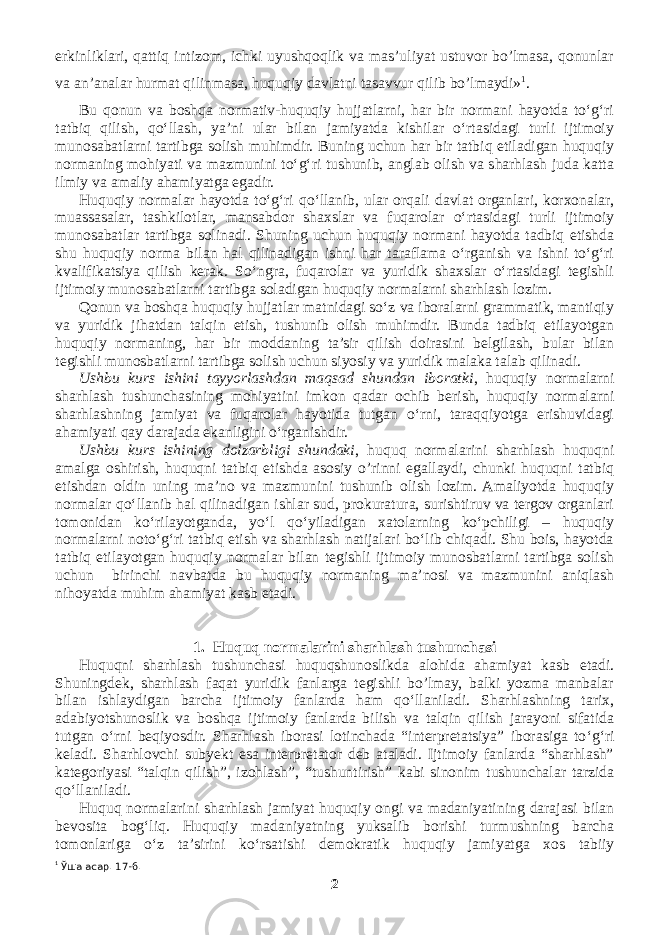 erkinliklari, qattiq intizom, ichki uyushqoqlik va mas’uliyat ustuvor bo’lmasa, qonunlar va an’analar hurmat qilinmasa, huquqiy davlatni tasavvur qilib bo’lmaydi» 1 . Bu qonun va boshqa normativ-huquqiy hujjatlarni, har bir normani hayotda to‘g‘ri tatbiq qilish, qo‘llash, ya’ni ular bilan jamiyatda kishilar o‘rtasidagi turli ijtimoiy munosabatlarni tartibga solish muhimdir. Buning uchun har bir tatbiq etiladigan huquqiy normaning mohiyati va mazmunini to‘g‘ri tushunib, anglab olish va sharhlash juda katta ilmiy va amaliy ahamiyatga egadir. Huquqiy normalar hayotda to‘g‘ri qo‘llanib, ular orqali davlat organlari, korxonalar, muassasalar, tashkilotlar, mansabdor shaxslar va fuqarolar o‘rtasidagi turli ijtimoiy munosabatlar tartibga solinadi. Shuning uchun huquqiy normani hayotda tadbiq etishda shu huquqiy norma bilan hal qilinadigan ishni har taraflama o‘rganish va ishni to‘g‘ri kvalifikatsiya qilish kerak. So‘ngra, fuqarolar va yuridik shaxslar o‘rtasidagi tegishli ijtimoiy munosabatlarni tartibga soladigan huquqiy normalarni sharhlash lozim. Qonun va boshqa huquqiy hujjatlar matnidagi so‘z va iboralarni grammatik, mantiqiy va yuridik jihatdan talqin etish, tushunib olish muhimdir. Bunda tadbiq etilayotgan huquqiy normaning, har bir moddaning ta’sir qilish doirasini belgilash, bular bilan tegishli munosbatlarni tartibga solish uchun siyosiy va yuridik malaka talab qilinadi. Ushbu kurs ishini tayyorlashdan maqsad shundan iboratki , huquqiy normalarni sharhlash tushunchasining mohiyatini imkon qadar ochib berish, huquqiy normalarni sharhlashning jamiyat va fuqarolar hayotida tutgan o‘rni, taraqqiyotga erishuvidagi ahamiyati qay darajada ekanligini o‘rganishdir. Ushbu kurs ishining dolzarbligi shundaki , huquq normalarini sharhlash huquqni amalga oshirish, huquqni tatbiq etishda asosiy o’rinni egallaydi, chunki huquqni tatbiq etishdan oldin uning ma’no va mazmunini tushunib olish lozim. Amaliyotda huquqiy normalar qo‘llanib hal qilinadigan ishlar sud, prokuratura, surishtiruv va tergov organlari tomonidan ko‘rilayotganda, yo‘l qo‘yiladigan xatolarning ko‘pchiligi – huquqiy normalarni noto‘g‘ri tatbiq etish va sharhlash natijalari bo‘lib chiqadi. Shu bois, hayotda tatbiq etilayotgan huquqiy normalar bilan tegishli ijtimoiy munosbatlarni tartibga solish uchun birinchi navbatda bu huquqiy normaning ma’nosi va mazmunini aniqlash nihoyatda muhim ahamiyat kasb etadi. 1. Huquq normalarini sharhlash tushunchasi Huquqni sharhlash tushunchasi huquqshunoslikda alohida ahamiyat kasb etadi. Shuningdek, sharhlash faqat yuridik fanlarga tegishli bo’lmay, balki yozma manbalar bilan ishlaydigan barcha ijtimoiy fanlarda ham qo‘llaniladi. Sharhlashning tarix, adabiyotshunoslik va boshqa ijtimoiy fanlarda bilish va talqin qilish jarayoni sifatida tutgan o‘rni beqiyosdir. Sharhlash iborasi lotinchada “interpretatsiya” iborasiga to ‘ g ‘ ri keladi. Sharhlovchi subyekt esa interpretator deb ataladi. Ijtimoiy fanlarda “sharhlash” kategoriyasi “talqin qilish”, izohlash”, “tushuntirish” kabi sinonim tushunchalar tarzida qo ‘ llaniladi. Huquq normalarini sharhlash jamiyat huquqiy ongi va madaniyatining darajasi bilan bevosita bog ‘ liq. Huquqiy madaniyatning yuksalib borishi turmushning barcha tomonlariga o ‘ z ta’sirini ko ‘ rsatishi demokratik huquqiy jamiyatga xos tabiiy 1 Ўша асар. 17-б. 2 