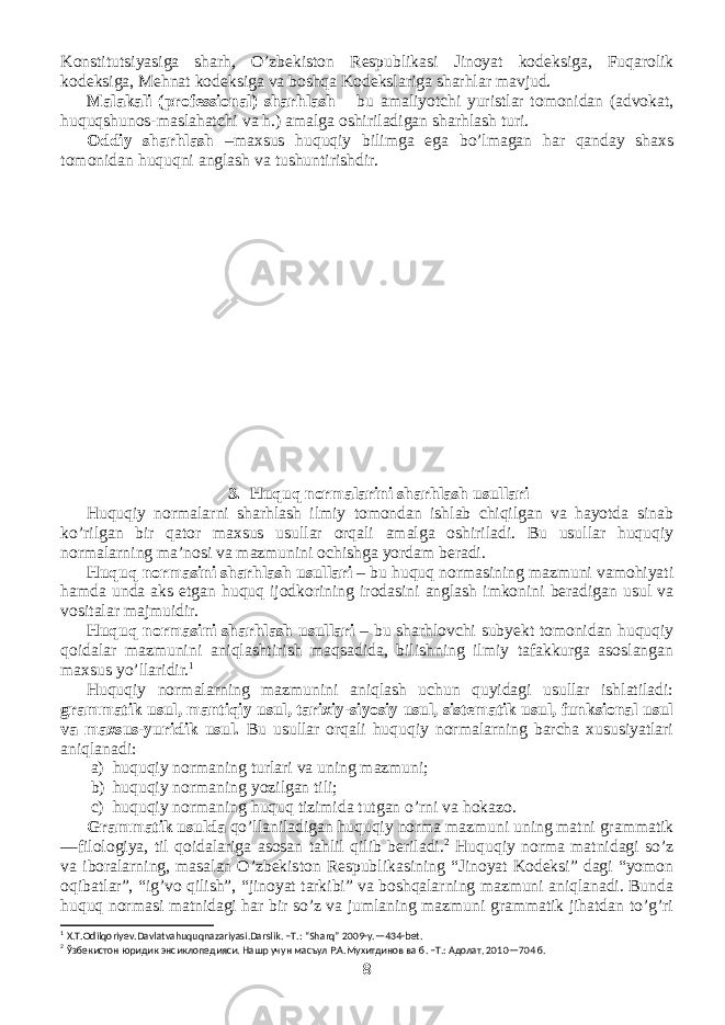 Konstitutsiyasiga sharh, O’zbekiston Respublikasi Jinoyat kodeksiga, Fuqarolik kodeksiga, Mehnat kodeksiga va boshqa Kodekslariga sharhlar mavjud. Malakali (professional) sharhlash – bu amaliyotchi yuristlar tomonidan (advokat, huquqshunos-maslahatchi va h.) amalga oshiriladigan sharhlash turi. Oddiy sharhlash –maxsus huquqiy bilimga ega bo’lmagan har qanday shaxs tomonidan huquqni anglash va tushuntirishdir. 3. Huquq normalarini sharhlash usullari Huquqiy normalarni sharhlash ilmiy tomondan ishlab chiqilgan va hayotda sinab ko’rilgan bir qator maxsus usullar orqali amalga oshiriladi. Bu usullar huquqiy normalarning ma’nosi va mazmunini ochishga yordam beradi. Huquq normasini sharhlash usullari – bu huquq normasining mazmuni vamohiyati hamda unda aks etgan huquq ijodkorining irodasini anglash imkonini beradigan usul va vositalar majmuidir. Huquq normasini sharhlash usullari – bu sharhlovchi subyekt tomonidan huquqiy qoidalar mazmunini aniqlashtirish maqsadida, bilishning ilmiy tafakkurga asoslangan maxsus yo’llaridir. 1 Huquqiy normalarning mazmunini aniqlash uchun quyidagi usullar ishlatiladi: grammatik usul, mantiqiy usul, tarixiy-siyosiy usul, sistematik usul, funksional usul va maxsus-yuridik usul. Bu usullar orqali huquqiy normalarning barcha xususiyatlari aniqlanadi: a) huquqiy normaning turlari va uning mazmuni; b) huquqiy normaning yozilgan tili; c) huquqiy normaning huquq tizimida tutgan o’rni va hokazo. Grammatik usulda qo’llaniladigan huquqiy norma mazmuni uning matni grammatik —filologiya, til qoidalariga asosan tahlil qilib beriladi. 2 Huquqiy norma matnidagi so’z va iboralarning, masalan O’zbekiston Respublikasining “Jinoyat Kodeksi” dagi “yomon oqibatlar”, “ig’vo qilish”, “jinoyat tarkibi” va boshqalarning mazmuni aniqlanadi. Bunda huquq normasi matnidagi har bir so’z va jumlaning mazmuni grammatik jihatdan to’g’ri 1 X . T . Odilqoriyev . Davlatvahuquqnazariyasi . Darslik . – T .: “ Sharq ” 2009- y .—434- bet . 2 Ўзбекистон юридик энсиклопедияси. Нашр учун масъул Р.А.Мухитдинов ва б. –Т.: Адолат, 2010—704 б. 8 