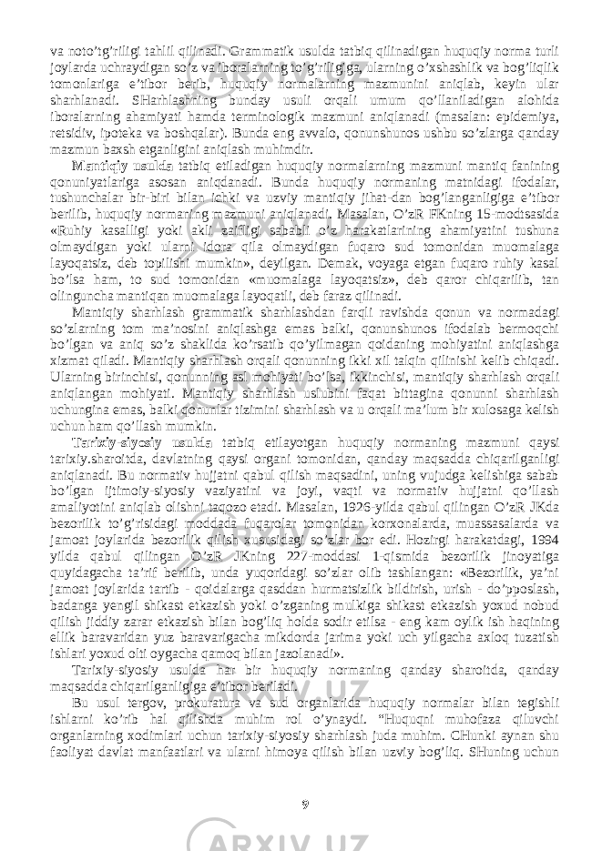 va noto’tg’riligi tahlil qilinadi. Grammatik usulda tatbiq qilinadigan huquqiy norma turli joylarda uchraydigan so’z va iboralarning to’g’riligiga, ularning o’xshashlik va bog’liqlik tomonlariga e’tibor berib, huquqiy normalarning mazmunini aniqlab, keyin ular sharhlanadi. SHarhlashning bunday usuli orqali umum qo’llaniladigan alohida iboralarning ahamiyati hamda terminologik mazmuni aniqlanadi (masalan: epidemiya, retsidiv, ipoteka va boshqalar). Bunda eng avvalo, qonunshunos ushbu so’zlarga qanday mazmun baxsh etganligini aniqlash muhimdir. Mantiqiy usulda tatbiq etiladigan huquqiy normalarning mazmuni mantiq fanining qonuniyatlariga asosan aniqdanadi. Bunda huquqiy normaning matnidagi ifodalar, tushunchalar bir-biri bilan ichki va uzviy mantiqiy jihat-dan bog’langanligiga e’tibor berilib, huquqiy normaning mazmuni aniqlanadi. Masalan, O’zR FKning 15-modtsasida «Ruhiy kasalligi yoki akli zaifligi sababli o’z harakatlarining ahamiyatini tushuna olmaydigan yoki ularni idora qila olmaydigan fuqaro sud tomonidan muomalaga layoqatsiz, deb topilishi mumkin», deyilgan. Demak, voyaga etgan fuqaro ruhiy kasal bo’lsa ham, to sud tomonidan «muomalaga layoqatsiz», deb qaror chiqarilib, tan olinguncha mantiqan muomalaga layoqatli, deb faraz qilinadi. Mantiqiy sharhlash grammatik sharhlashdan farqli ravishda qonun va normadagi so’zlarning tom ma’nosini aniqlashga emas balki, qonunshunos ifodalab bermoqchi bo’lgan va aniq so’z shaklida ko’rsatib qo’yilmagan qoidaning mohiyatini aniqlashga xizmat qiladi. Mantiqiy sharhlash orqali qonunning ikki xil talqin qilinishi kelib chiqadi. Ularning birinchisi, qonunning asl mohiyati bo’lsa, ikkinchisi, mantiqiy sharhlash orqali aniqlangan mohiyati. Mantiqiy sharhlash uslubini faqat bittagina qonunni sharhlash uchungina emas, balki qonunlar tizimini sharhlash va u orqali ma’lum bir xulosaga kelish uchun ham qo’llash mumkin. Tarixiy-siyosiy usulda tatbiq etilayotgan huquqiy normaning mazmuni qaysi tarixiy.sharoitda, davlatning qaysi organi tomonidan, qanday maqsadda chiqarilganligi aniqlanadi. Bu normativ hujjatni qabul qilish maqsadini, uning vujudga kelishiga sabab bo’lgan ijtimoiy-siyosiy vaziyatini va joyi, vaqti va normativ hujjatni qo’llash amaliyotini aniqlab olishni taqozo etadi. Masalan, 1926-yilda qabul qilingan O’zR JKda bezorilik to’g’risidagi moddada fuqarolar tomonidan korxonalarda, muassasalarda va jamoat joylarida bezorilik qilish xususidagi so’zlar bor edi. Hozirgi harakatdagi, 1994 yilda qabul qilingan O’zR JKning 227-moddasi 1-qismida bezorilik jinoyatiga quyidagacha ta’rif berilib, unda yuqoridagi so’zlar olib tashlangan: «Bezorilik, ya’ni jamoat joylarida tartib - qoidalarga qasddan hurmatsizlik bildirish, urish - do’pposlash, badanga yengil shikast etkazish yoki o’zganing mulkiga shikast etkazish yoxud nobud qilish jiddiy zarar etkazish bilan bog’liq holda sodir etilsa - eng kam oylik ish haqining ellik baravaridan yuz baravarigacha mikdorda jarima yoki uch yilgacha axloq tuzatish ishlari yoxud olti oygacha qamoq bilan jazolanadi». Tarixiy-siyosiy usulda har bir huquqiy normaning qanday sharoitda, qanday maqsadda chiqarilganligiga e’tibor beriladi. Bu usul tergov, prokuratura va sud organlarida huquqiy normalar bilan tegishli ishlarni ko’rib hal qilishda muhim rol o’ynaydi. “Huquqni muhofaza qiluvchi organlarning xodimlari uchun tarixiy-siyosiy sharhlash juda muhim. CHunki aynan shu faoliyat davlat manfaatlari va ularni himoya qilish bilan uzviy bog’liq. SHuning uchun 9 