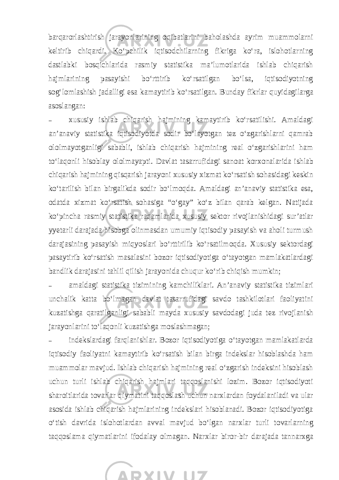 barqarorlashtirish jarayonlarining oqibatlarini baholashda ayrim muammolarni keltirib chiqardi. Ko‘pchilik iqtisodchilarning fikriga ko‘ra, islohotlarning dastlabki bosqichlarida rasmiy statistika ma’lumotlarida ishlab chiqarish hajmlarining pasayishi bo‘rttirib ko‘rsatilgan bo‘lsa, iqtisodiyotning sog‘lomlashish jadalligi esa kamaytirib ko‘rsatilgan. Bunday fikrlar quyidagilarga asoslangan: – х ususiy ishlab chiqarish hajmining kamaytirib ko‘rsatilishi. Amaldagi an’anaviy statistika iqtisodiyotda sodir bo‘layotgan tez o‘zgarishlarni qamrab ololmayotganligi sababli, ishlab chiqarish hajmining real o‘zgarishlarini ham to‘laqonli hisoblay ololmayapti. Davlat tasarrufidagi sanoat kor х onalarida ishlab chiqarish hajmining qisqarish jarayoni х ususiy х izmat ko‘rsatish sohasidagi keskin ko‘tarilish bilan birgalikda sodir bo‘lmoqda. Amaldagi an’anaviy statistika esa, odatda х izmat ko‘rsatish sohasiga “o‘gay” ko‘z bilan qarab kelgan. Natijada ko‘pincha rasmiy statistika raqamlarida х ususiy sektor rivojlanishidagi sur’atlar yyetarli darajada hisobga olinmasdan umumiy iqtisodiy pasayish va aholi turmush darajasining pasayish miqyoslari bo‘rttirilib ko‘rsatilmoqda. Х ususiy sektordagi pasaytirib ko‘rsatish masalasini bozor iqtisodiyotiga o‘tayotgan mamlakatlardagi bandlik darajasini tahlil qilish jarayonida chuqur ko‘rib chiqish mumkin; – amaldagi statistika tizimining kamchiliklari. An’anaviy statistika tizimlari unchalik katta bo‘lmagan davlat tasarrufidagi savdo tashkilotlari faoliyatini kuzatishga qaratilganligi sababli mayda х ususiy savdodagi juda tez rivojlanish jarayonlarini to‘laqonli kuzatishga moslashmagan; – indekslardagi farqlanishlar. Bozor iqtisodiyotiga o‘tayotgan mamlakatlarda iqtisodiy faoliyatni kamaytirib ko‘rsatish bilan birga indekslar hisoblashda ham muammolar mavjud. Ishlab chiqarish hajmining real o‘zgarish indeksini hisoblash uchun turli ishlab chiqarish hajmlari taqqoslanishi lozim. Bozor iqtisodiyoti sharoitlarida tovarlar qiymatini taqqoslash uchun nar х lardan foydalaniladi va ular asosida ishlab chiqarish hajmlarining indekslari hisoblanadi. Bozor iqtisodiyotiga o‘tish davrida islohotlardan avval mavjud bo‘lgan nar х lar turli tovarlarning taqqoslama qiymatlarini ifodalay olmagan. Nar х lar biror-bir darajada tannar х ga 