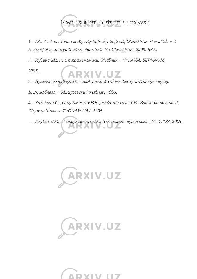 Fоydаlаnilgаn аdаbiyotlаr ro‘yxаti 1. I.A. Karimov Jahon moliyaviy-iqtisodiy inqirozi, O‘zbеkiston sharoitida uni bartaraf etishning yo‘llari va choralari. -T.: O‘zbеkiston, 2009.-56 b. 2. Кудина М.В. Основы экономики: Учебник. – ФОРУМ: ИНФРА-М, 2006. 3. Бухгалтерский финансовый учет: Учебник для вузов/Под ред.проф. Ю.А. Бабаева. – М.:Вузовский учебник, 2006. 4. Yakubov I.O., G‘oyibnazarov B.K., Abdusattarova X.M. Balans muammolari. O‘quv qo‘llanma.-T.:O‘zRYoUAJ. 2004. 5. Якубов И.О., Тошмухамедов Н.С. Балансовые проблемы. – Т.: ТГЭУ, 2008. 