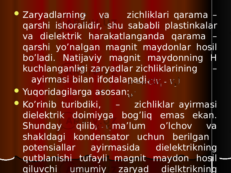  Zaryadlarning va zichliklari qarama – qarshi ishoralidir, shu sababli plastinkalar va dielektrik harakatlanganda qarama – qarshi yo’nalgan magnit maydonlar hosil bo’ladi. Natijaviy magnit maydonning H kuchlanganligi zaryadlar zichliklarining – ayirmasi bilan ifodalanadi.  Yuqoridagilarga asosan:  Ko’rinib turibdiki, – zichliklar ayirmasi dielektrik doimiyga bog’liq emas ekan. Shunday qilib, ma’lum o’lchov va shakldagi kondensator uchun berilgan potensiallar ayirmasida dielektrikning qutblanishi tufayli magnit maydon hosil qiluvchi umumiy zaryad dielktrikning tabiatiga bog’liq bo’lmas ekan.         2 1 V V C         2 1 V V  