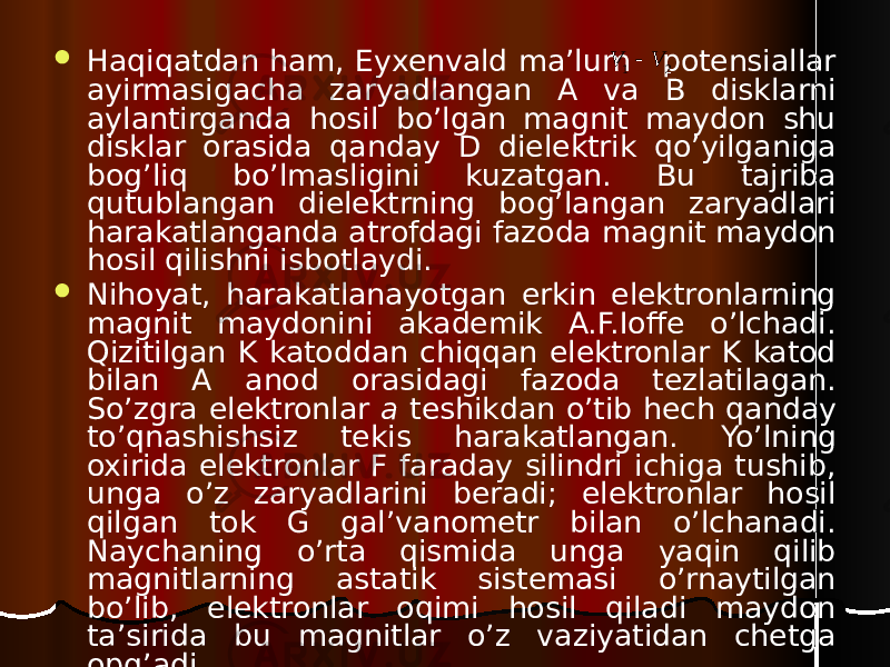  Haqiqatdan ham, Eyxenvald ma’lum potensiallar ayirmasigacha zaryadlangan A va B disklarni aylantirganda hosil bo’lgan magnit maydon shu disklar orasida qanday D dielektrik qo’yilganiga bog’liq bo’lmasligini kuzatgan. Bu tajriba qutublangan dielektrning bog’langan zaryadlari harakatlanganda atrofdagi fazoda magnit maydon hosil qilishni isbotlaydi.  Nihoyat, harakatlanayotgan erkin elektronlarning magnit maydonini akademik A.F.Ioffe o’lchadi. Qizitilgan K katoddan chiqqan elektronlar K katod bilan A anod orasidagi fazoda tezlatilagan. So’zgra elektronlar a teshikdan o’tib hech qanday to’qnashishsiz tekis harakatlangan. Yo’lning oxirida elektronlar F faraday silindri ichiga tushib, unga o’z zaryadlarini beradi; elektronlar hosil qilgan tok G gal’vanometr bilan o’lchanadi. Naychaning o’rta qismida unga yaqin qilib magnitlarning astatik sistemasi o’rnaytilgan bo’lib, elektronlar oqimi hosil qiladi maydon ta’sirida bu magnitlar o’z vaziyatidan chetga opg’adi.2 1 V V  