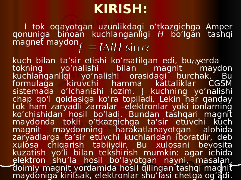 KIRISH: I tok oqayotgan uzunlikdagi o’tkazgichga Amper qonuniga binoan kuchlanganligi H bo’lgan tashqi magnet maydon kuch bilan ta’sir etishi ko’rsatilgan edi, bu yerda tokning yo’nalishi bilan magnit maydon kuchlanganligi yo’nalishi orasidagi burchak. Bu formulaga kiruvchi hamma kattaliklar CGSM sistemada o’lchanishi lozim. J kuchning yo’nalishi chap qo’l qoidasiga ko’ra topiladi. Lekin har qanday tok ham zaryadli zarralar –elektronlar yoki ionlarning ko’chishidan hosil bo’ladi. Bundan tashqari magnit maydonda tokli o’tkazgichga ta’sir etuvchi kuch magnit maydonning harakatlanayotgan alohida zaryadlarga ta’sir etuvchi kuchlaridan iboratdir, deb xulosa chiqarish tabiiydir. Bu xulosani bevosita kuzatish yo’li bilan tekshirish mumkin: agar ichida elektron shu’la hosil bo’layotgan nayni, masalan, doimiy magnit yordamida hosil qilingan tashqi magnit maydoniga kiritsak, elektronlar shu’lasi chetga og’adi.  sin lH I f     