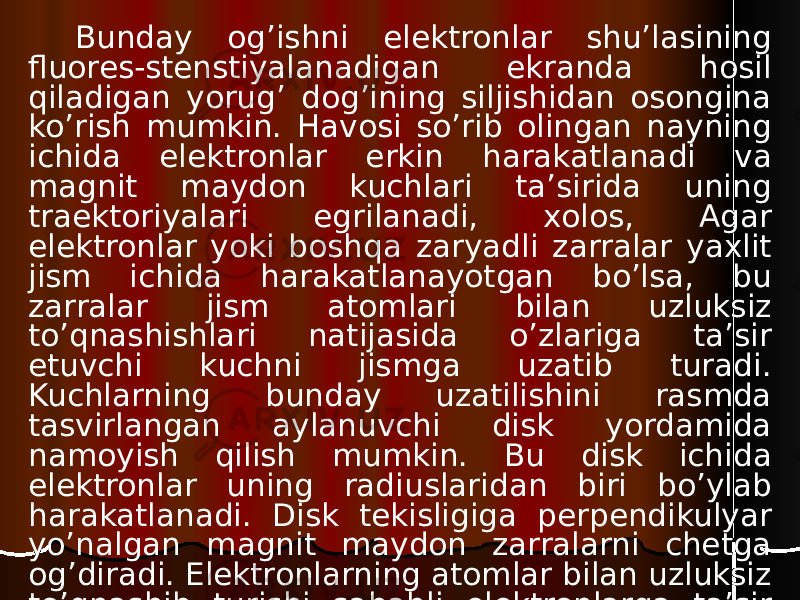 Bunday og’ishni elektronlar shu’lasining fluores-stenstiyalanadigan ekranda hosil qiladigan yorug’ dog’ining siljishidan osongina ko’rish mumkin. Havosi so’rib olingan nayning ichida elektronlar erkin harakatlanadi va magnit maydon kuchlari ta’sirida uning traektoriyalari egrilanadi, xolos, Agar elektronlar yoki boshqa zaryadli zarralar yaxlit jism ichida harakatlanayotgan bo’lsa, bu zarralar jism atomlari bilan uzluksiz to’qnashishlari natijasida o’zlariga ta’sir etuvchi kuchni jismga uzatib turadi. Kuchlarning bunday uzatilishini rasmda tasvirlangan aylanuvchi disk yordamida namoyish qilish mumkin. Bu disk ichida elektronlar uning radiuslaridan biri bo’ylab harakatlanadi. Disk tekisligiga perpendikulyar yo’nalgan magnit maydon zarralarni chetga og’diradi. Elektronlarning atomlar bilan uzluksiz to’qnashib turishi sababli elektronlarga ta’sir etuvchi kuch diskka uzatiladi va disk aylana boshlaydi. 