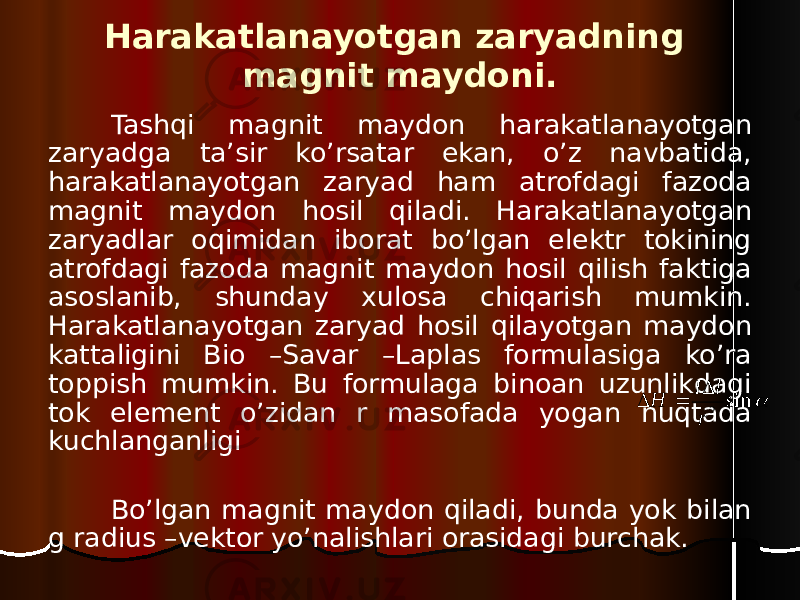 Harakatlanayotgan zaryadning magnit maydoni. Tashqi magnit maydon harakatlanayotgan zaryadga ta’sir ko’rsatar ekan, o’z navbatida, harakatlanayotgan zaryad ham atrofdagi fazoda magnit maydon hosil qiladi. Harakatlanayotgan zaryadlar oqimidan iborat bo’lgan elektr tokining atrofdagi fazoda magnit maydon hosil qilish faktiga asoslanib, shunday xulosa chiqarish mumkin. Harakatlanayotgan zaryad hosil qilayotgan maydon kattaligini Bio –Savar –Laplas formulasiga ko’ra toppish mumkin. Bu formulaga binoan uzunlikdagi tok element o’zidan r masofada yogan nuqtada kuchlanganligi Bo’lgan magnit maydon qiladi, bunda yok bilan g radius –vektor yo’nalishlari orasidagi burchak. sin 2 r l I H    