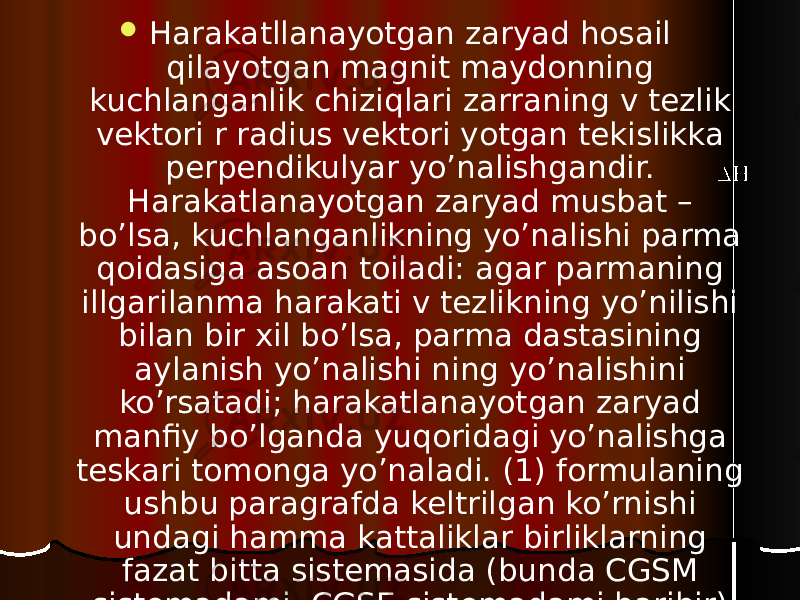  Harakatllanayotgan zaryad hosail qilayotgan magnit maydonning kuchlanganlik chiziqlari zarraning v tezlik vektori r radius vektori yotgan tekislikka perpendikulyar yo’nalishgandir. Harakatlanayotgan zaryad musbat – bo’lsa, kuchlanganlikning yo’nalishi parma qoidasiga asoan toiladi: agar parmaning illgarilanma harakati v tezlikning yo’nilishi bilan bir xil bo’lsa, parma dastasining aylanish yo’nalishi ning yo’nalishini ko’rsatadi; harakatlanayotgan zaryad manfiy bo’lganda yuqoridagi yo’nalishga teskari tomonga yo’naladi. (1) formulaning ushbu paragrafda keltrilgan ko’rnishi undagi hamma kattaliklar birliklarning fazat bitta sistemasida (bunda CGSM sistemadami, CGSE sistemadami baribir) o’lchangandagina to’g’ri bo’ladi. 