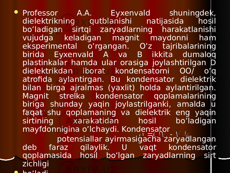  Professor A.A. Eyxenvald shuningdek, dielektrikning qutblanishi natijasida hosil bo’ladigan sirtqi zaryadlarning harakatlanishi vujudga keladigan magnit maydonni ham eksperimental o’rgangan. O’z tajribalarining birida Eyxenvald A va B ikkita dumaloq plastinkalar hamda ular orasiga joylashtirilgan D dielektrikdan iborat kondensatorni OO/ o’q atrofida aylantirgan. Bu kondensator dielektrik bilan birga ajralmas (yaxlit) holda aylantirilgan. Magnit strelka kondensator qoplamalarining biriga shunday yaqin joylastrilganki, amalda u faqat shu qoplamaning va dielektrik eng yaqin sirtining xarakatidan hosil bo’ladigan mayfdonnigina o’lchaydi. Kondensator potensiallar ayirmasigacha zaryadlangan deb faraz qilaylik. U vaqt kondensator qoplamasida hosil bo’lgan zaryadlarning sirt zichligi  bo’ladi. 21V V     2 1 V V C   