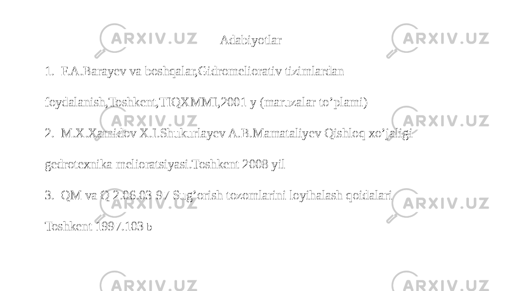  Adabiyotlar 1. F.A.Barayev va boshqalar,Gidromeliorativ tizimlardan foydalanish,Toshkent,TIQXMMI,2001 y (maruzalar to’plami) 2. M.X.Xamidov X.I.Shukurlayev A.B.Mamataliyev Qishloq xo’jaligi gedrotexnika melioratsiyasi.Toshkent 2008 yil 3. QM va Q 2.06.03-97 Sug’orish tozomlarini loyihalash qoidalari Toshkent 1997.103 b 