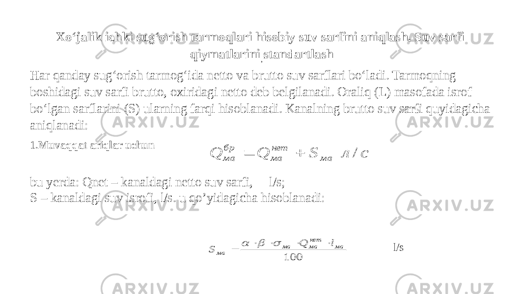 Xo‘jalik ichki sug‘orish tarmoqlari hisobiy suv sarfini aniqlash. Suv sarfi qiymatlarini standartlash Har qanday sug‘orish tarmog‘ida netto va brutto suv sarflari bo‘ladi. Tarmoqning boshidagi suv sarfi brutto, oxiridagi netto deb belgilanadi. Oraliq (L) masofada isrof bo‘lgan sarflarini (S) ularning farqi hisoblanadi. Kanalning brutto suv sarfi quyidagicha aniqlanadi: 1. Muvaqqat ariqlar uchun bu yerda: Qnet – kanaldagi netto suv sarfi, l/s; S – kanaldagi suv isrofi, l/s. u qo’yidagicha hisoblanadi: , l/sс л S Q Q ма нет ма бр ма /   100 ма нет ма ма ма l Q S         