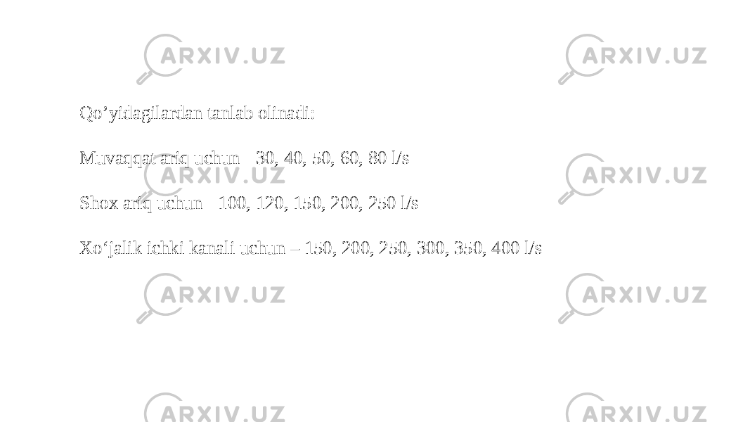 Qo’yidagilardan tanlab olinadi: Muvaqqat ariq uchun - 30, 40, 50, 60, 80 l/s Shox ariq uchun - 100, 120, 150, 200, 250 l/s Xo‘jalik ichki kanali uchun – 150, 200, 250, 300, 350, 400 l/s 