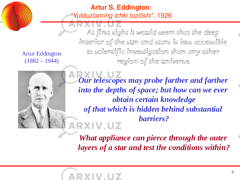 2Artur S. Eddington : “Yulduzlarning ichki tuzilishi”, 1926 Artur Eddington (1882 – 1944) At first sight it would seem that the deep interior of the sun and stars is less accessible to scientific investigation than any other region of the universe. Our telescopes may probe farther and farther into the depths of space; but how can we ever obtain certain knowledge of that which is hidden behind substantial barriers? What appliance can pierce through the outer layers of a star and test the conditions within? 