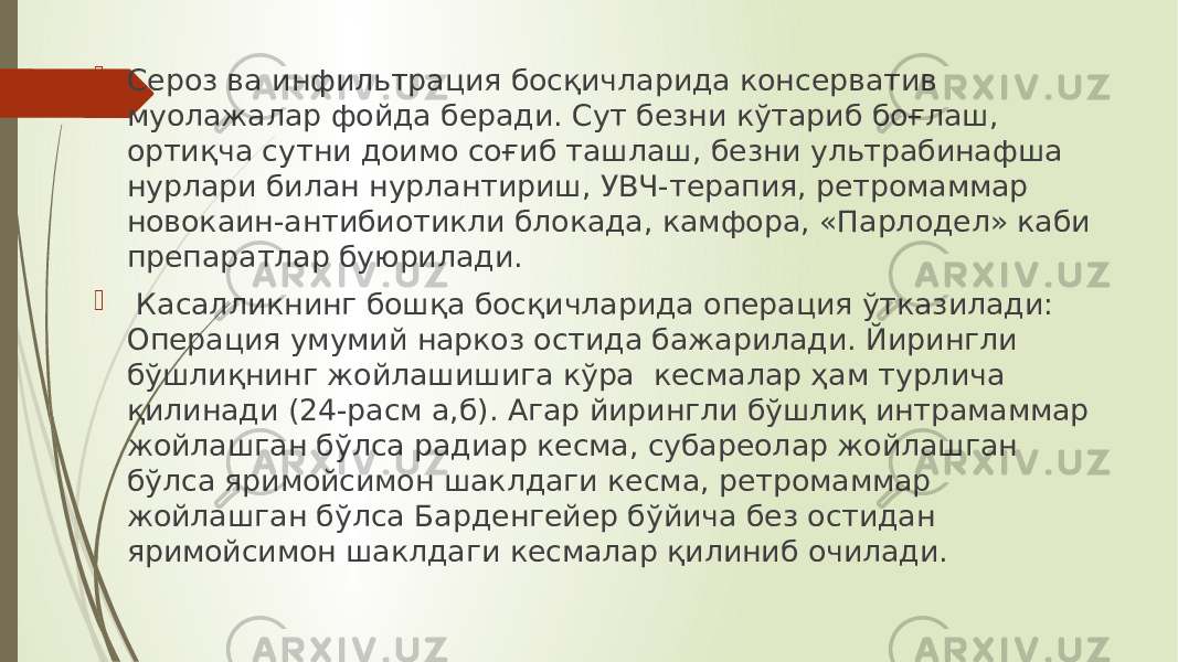  Сероз ва инфильтрация босқичларида консерватив муолажалар фойда беради. Сут безни кўтариб боғлаш, ортиқча сутни доимо соғиб ташлаш, безни ультрабинафша нурлари билан нурлантириш, УВЧ-терапия, ретромаммар новокаин-антибиотикли блокада, камфора, «Парлодел» каби препаратлар буюрилади.  Касалликнинг бошқа босқичларида операция ўтказилади: Операция умумий наркоз остида бажарилади. Йирингли бўшлиқнинг жойлашишига кўра кесмалар ҳам турлича қилинади (24-расм а,б). Агар йирингли бўшлиқ интрамаммар жойлашган бўлса радиар кесма, субареолар жойлашган бўлса яримойсимон шаклдаги кесма, ретромаммар жойлашган бўлса Барденгейер бўйича без остидан яримойсимон шаклдаги кесмалар қилиниб очилади. 