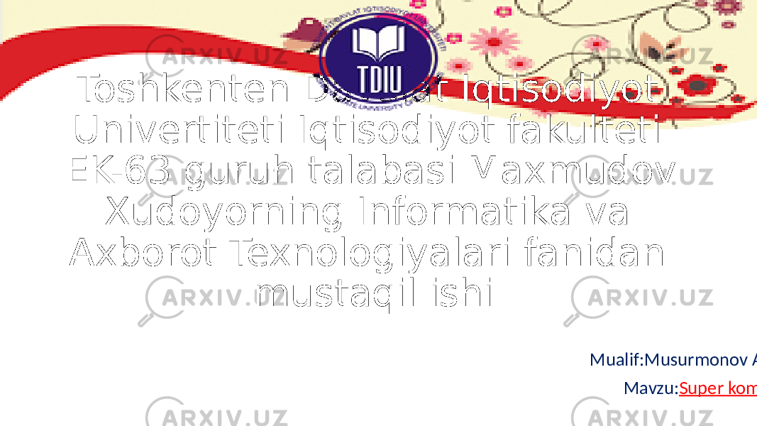 Toshkenten Davalat Iqtisodiyot Univertiteti Iqtisodiyot fakulteti EK-63 guruh talabasi Maxmudov Xudoyorning Informatika va Axborot Texnologiyalari fanidan mustaqil ishi Mualif:Musurmonov Alimurod Mavzu: Super kompyuterlar 