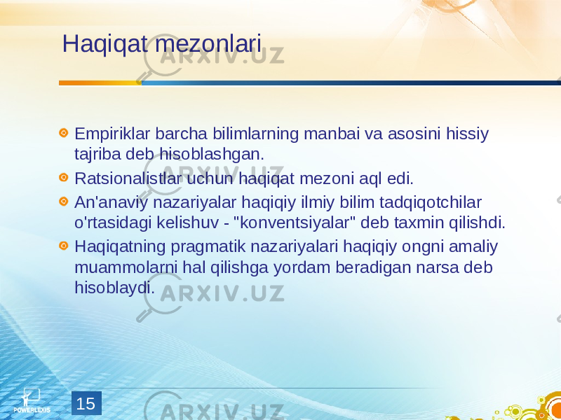 15Haqiqat mezonlari Empiriklar barcha bilimlarning manbai va asosini hissiy tajriba deb hisoblashgan. Ratsionalistlar uchun haqiqat mezoni aql edi. An&#39;anaviy nazariyalar haqiqiy ilmiy bilim tadqiqotchilar o&#39;rtasidagi kelishuv - &#34;konventsiyalar&#34; deb taxmin qilishdi. Haqiqatning pragmatik nazariyalari haqiqiy ongni amaliy muammolarni hal qilishga yordam beradigan narsa deb hisoblaydi. 