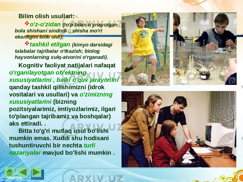 Bilim olish usullari:  o&#39;z-o&#39;zidan (to&#39;p bilan o&#39;ynayotgan bola shishani sindirdi  shisha mo&#39;rt ekanligini bilib oldi);  tashkil etilgan (kimyo darsidagi talabalar tajribalar o&#39;tkazish; biolog hayvonlarning xulq-atvorini o&#39;rganadi). Kognitiv faoliyat natijalari nafaqat o&#39;rganilayotgan ob&#39;ektning xususiyatlarini , balki o&#39;quv jarayonini qanday tashkil qilishimizni (idrok vositalari va usullari) va o&#39;zimizning xususiyatlarini (bizning pozitsiyalarimiz, imtiyozlarimiz, ilgari to&#39;plangan tajribamiz va boshqalar) aks ettiradi. . Bitta to&#39;g&#39;ri mutlaq usul bo&#39;lishi mumkin emas. Xuddi shu hodisani tushuntiruvchi bir nechta turli nazariyalar mavjud bo&#39;lishi mumkin . 