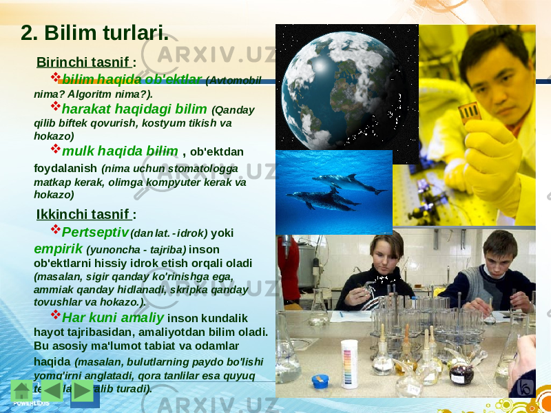 2. Bilim turlari. Birinchi tasnif :  bilim haqida ob&#39;ektlar (Avtomobil nima? Algoritm nima?).  harakat haqidagi bilim (Qanday qilib biftek qovurish, kostyum tikish va hokazo)  mulk haqida bilim , ob&#39;ektdan foydalanish (nima uchun stomatologga matkap kerak, olimga kompyuter kerak va hokazo) Ikkinchi tasnif :  Pertseptiv (dan lat. - idrok) yoki empirik (yunoncha - tajriba) inson ob&#39;ektlarni hissiy idrok etish orqali oladi (masalan, sigir qanday ko&#39;rinishga ega, ammiak qanday hidlanadi, skripka qanday tovushlar va hokazo.).  Har kuni amaliy inson kundalik hayot tajribasidan, amaliyotdan bilim oladi. Bu asosiy ma&#39;lumot tabiat va odamlar haqida (masalan, bulutlarning paydo bo&#39;lishi yomg&#39;irni anglatadi, qora tanlilar esa quyuq teri bilan ajralib turadi). 