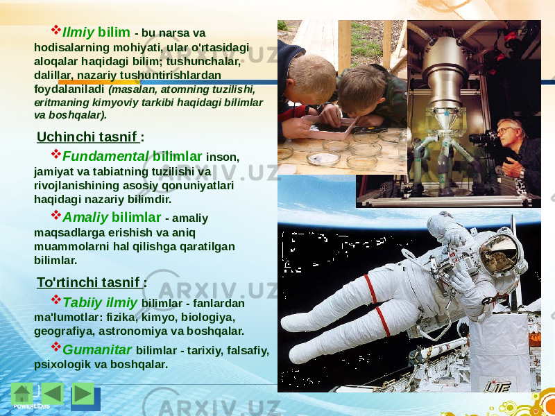  Ilmiy bilim - bu narsa va hodisalarning mohiyati, ular o&#39;rtasidagi aloqalar haqidagi bilim; tushunchalar, dalillar, nazariy tushuntirishlardan foydalaniladi (masalan, atomning tuzilishi, eritmaning kimyoviy tarkibi haqidagi bilimlar va boshqalar). Uchinchi tasnif :  Fundamental bilimlar inson, jamiyat va tabiatning tuzilishi va rivojlanishining asosiy qonuniyatlari haqidagi nazariy bilimdir.  Amaliy bilimlar - amaliy maqsadlarga erishish va aniq muammolarni hal qilishga qaratilgan bilimlar. To&#39;rtinchi tasnif :  Tabiiy ilmiy bilimlar - fanlardan ma&#39;lumotlar: fizika, kimyo, biologiya, geografiya, astronomiya va boshqalar.  Gumanitar bilimlar - tarixiy, falsafiy, psixologik va boshqalar. 