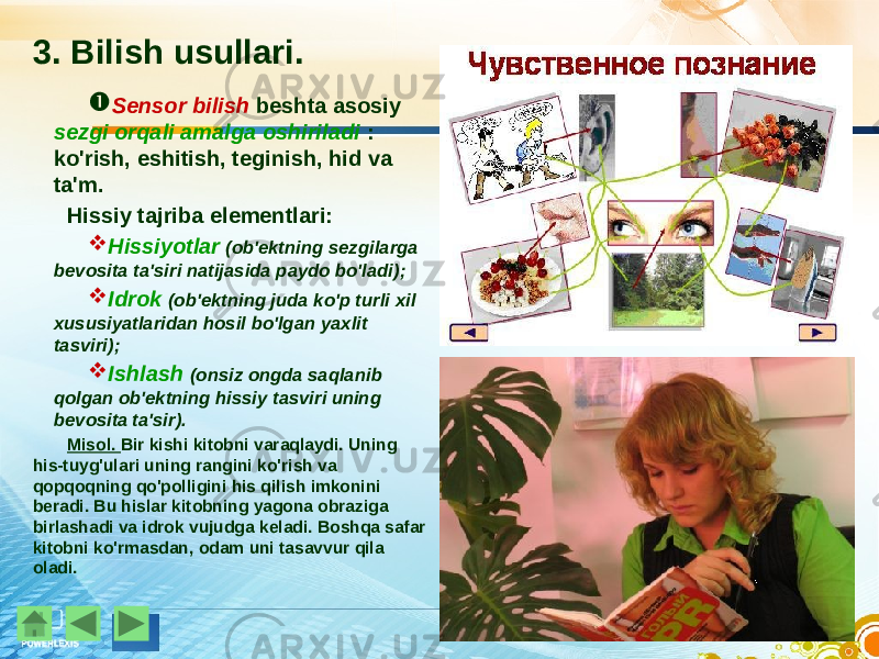 3. Bilish usullari.  Sensor bilish beshta asosiy sezgi orqali amalga oshiriladi : ko&#39;rish, eshitish, teginish, hid va ta&#39;m. Hissiy tajriba elementlari:  Hissiyotlar (ob&#39;ektning sezgilarga bevosita ta&#39;siri natijasida paydo bo&#39;ladi);  Idrok (ob&#39;ektning juda ko&#39;p turli xil xususiyatlaridan hosil bo&#39;lgan yaxlit tasviri);  Ishlash (onsiz ongda saqlanib qolgan ob&#39;ektning hissiy tasviri uning bevosita ta&#39;sir). Misol. Bir kishi kitobni varaqlaydi. Uning his-tuyg&#39;ulari uning rangini ko&#39;rish va qopqoqning qo&#39;polligini his qilish imkonini beradi. Bu hislar kitobning yagona obraziga birlashadi va idrok vujudga keladi. Boshqa safar kitobni ko&#39;rmasdan, odam uni tasavvur qila oladi. 