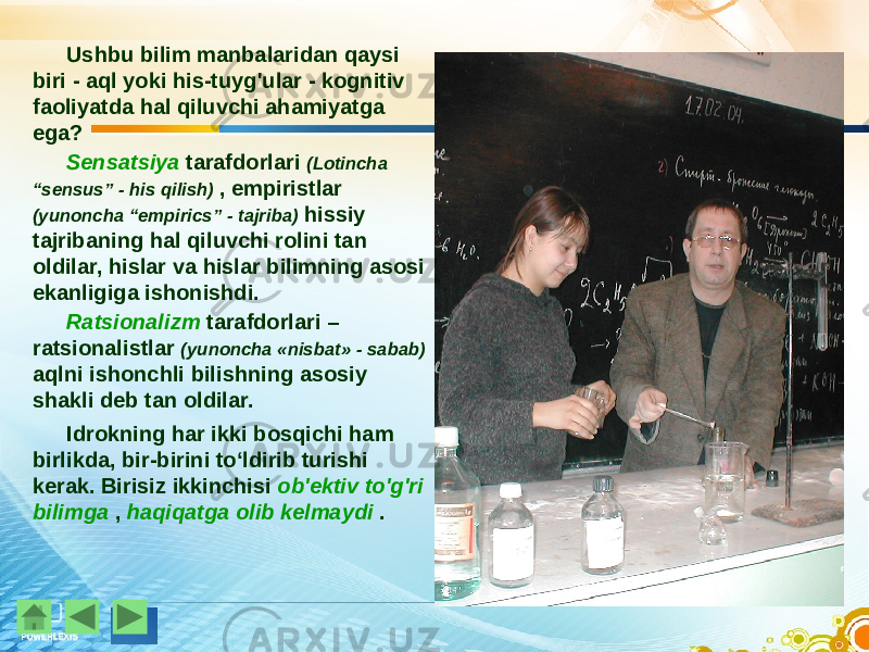 Ushbu bilim manbalaridan qaysi biri - aql yoki his-tuyg&#39;ular - kognitiv faoliyatda hal qiluvchi ahamiyatga ega? Sensatsiya tarafdorlari (Lotincha “sensus” - his qilish) , empiristlar (yunoncha “empirics” - tajriba) hissiy tajribaning hal qiluvchi rolini tan oldilar, hislar va hislar bilimning asosi ekanligiga ishonishdi. Ratsionalizm tarafdorlari – ratsionalistlar (yunoncha «nisbat» - sabab) aqlni ishonchli bilishning asosiy shakli deb tan oldilar. Idrokning har ikki bosqichi ham birlikda, bir-birini to‘ldirib turishi kerak. Birisiz ikkinchisi ob&#39;ektiv to&#39;g&#39;ri bilimga , haqiqatga olib kelmaydi . 