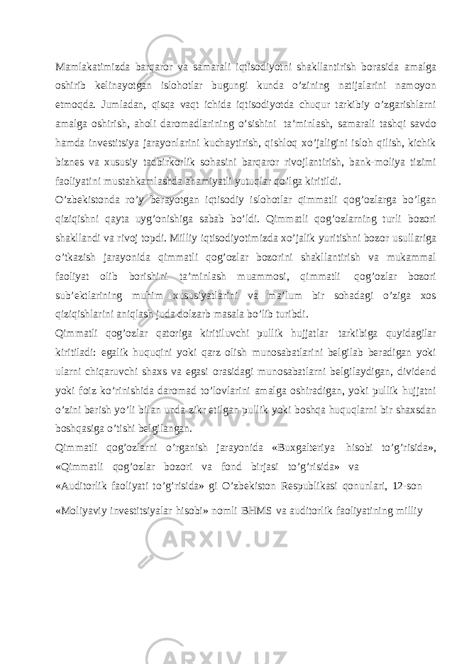 Mamlakatimizda barqaror va samarali iqtisodiyotni shakllantirish borasida amalga oshirib kelinayotgan islohotlar bugungi kunda o’zining natijalarini namoyon etmoqda. Jumladan, qisqa vaqt ichida iqtisodiyotda chuqur tarkibiy o’zgarishlarni amalga oshirish, aholi daromadlarining o’sishini ta’minlash, samarali tashqi savdo hamda investitsiya jarayonlarini kuchaytirish, qishloq xo’jaligini isloh qilish, kichik biznes va xususiy tadbirkorlik sohasini barqaror rivojlantirish, bank-moliya tizimi faoliyatini mustahkamlashda ahamiyatli yutuqlar qo’lga kiritildi. O’zbekistonda ro’y berayotgan iqtisodiy islohotlar qimmatli qog’ozlarga bo’lgan qiziqishni qayta uyg’onishiga sabab bo’ldi. Qimmatli qog’ozlarning turli bozori shakllandi va rivoj topdi. Milliy iqtisodiyotimizda xo’jalik yuritishni bozor usullariga o’tkazish jarayonida qimmatli qog’ozlar bozorini shakllantirish va mukammal faoliyat olib borishini ta’minlash muammosi, qimmatli qog’ozlar bozori sub’ektlarining muhim xususiyatlarini va ma’lum bir sohadagi o’ziga xos qiziqishlarini aniqlash juda dolzarb masala bo’lib turibdi. Qimmatli qog’ozlar qatoriga kiritiluvchi pullik hujjatlar tarkibiga quyidagilar kiritiladi: egalik huquqini yoki qarz olish munosabatlarini belgilab beradigan yoki ularni chiqaruvchi shaxs va egasi orasidagi munosabatlarni belgilaydigan, dividend yoki foiz ko’rinishida daromad to’lovlarini amalga oshiradigan, yoki pullik hujjatni o’zini berish yo’li bilan unda zikr etilgan pullik yoki boshqa huquqlarni bir shaxsdan boshqasiga o’tishi belgilangan. Qimmatli qog’ozlarni o’rganish jarayonida «Buxgalteriya hisobi to’g’risida», «Qimmatli qog’ozlar bozori va fond birjasi to’g’risida» va «Auditorlik faoliyati to’g’risida» gi O’zbekiston Respublikasi qonunlari, 12-son «Moliyaviy investitsiyalar hisobi» nomli BHMS va auditorlik faoliyatining milliy 