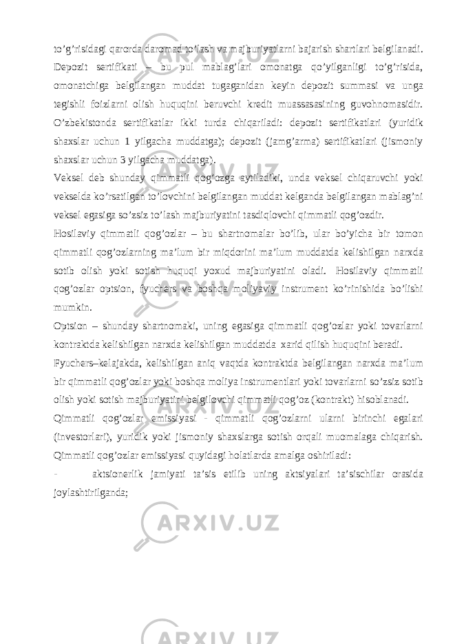 to’g’risidagi qarorda daromad to’lash va majburiyatlarni bajarish shartlari belgilanadi. Depozit sertifikati – bu pul mablag’lari omonatga qo’yilganligi to’g’risida, omonatchiga belgilangan muddat tugaganidan keyin depozit summasi va unga tegishli foizlarni olish huquqini beruvchi kredit muassasasining guvohnomasidir. O’zbekistonda sertifikatlar ikki turda chiqariladi: depozit sertifikatlari (yuridik shaxslar uchun 1 yilgacha muddatga); depozit (jamg’arma) sertifikatlari (jismoniy shaxslar uchun 3 yilgacha muddatga). Veksel deb shunday qimmatli qog’ozga aytiladiki, unda veksel chiqaruvchi yoki vekselda ko’rsatilgan to’lovchini belgilangan muddat kelganda belgilangan mablag’ni veksel egasiga so’zsiz to’lash majburiyatini tasdiqlovchi qimmatli qog’ozdir. Hosilaviy qimmatli qog’ozlar – bu shartnomalar bo’lib, ular bo’yicha bir tomon qimmatli qog’ozlarning ma’lum bir miqdorini ma’lum muddatda kelishilgan narxda sotib olish yoki sotish huquqi yoxud majburiyatini oladi. Hosilaviy qimmatli qog’ozlar optsion, fyuchers va boshqa moliyaviy instrument ko’rinishida bo’lishi mumkin. Optsion – shunday shartnomaki, uning egasiga qimmatli qog’ozlar yoki tovarlarni kontraktda kelishilgan narxda kelishilgan muddatda xarid qilish huquqini beradi. Fyuchers–kelajakda, kelishilgan aniq vaqtda kontraktda belgilangan narxda ma’lum bir qimmatli qog’ozlar yoki boshqa moliya instrumentlari yoki tovarlarni so’zsiz sotib olish yoki sotish majburiyatini belgilovchi qimmatli qog’oz (kontrakt) hisoblanadi. Qimmatli qog’ozlar emissiyasi - qimmatli qog’ozlarni ularni birinchi egalari (investorlari), yuridik yoki jismoniy shaxslarga sotish orqali muomalaga chiqarish. Qimmatli qog’ozlar emissiyasi quyidagi holatlarda amalga oshiriladi: - aktsionerlik jamiyati ta’sis etilib uning aktsiyalari ta’sischilar orasida joylashtirilganda; 