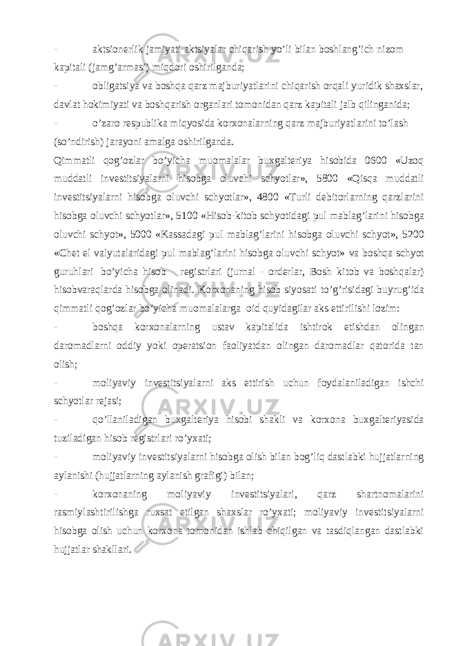 - aktsionerlik jamiyati aktsiyalar chiqarish yo’li bilan boshlang’ich nizom kapitali (jamg’armasi) miqdori oshirilganda; - obligatsiya va boshqa qarz majburiyatlarini chiqarish orqali yuridik shaxslar, davlat hokimiyati va boshqarish organlari tomonidan qarz kapitali jalb qilinganida; - o’zaro respublika miqyosida korxonalarning qarz majburiyatlarini to’lash (so’ndirish) jarayoni amalga oshirilganda. Qimmatli qog’ozlar bo’yicha muomalalar buxgalteriya hisobida 0600 «Uzoq muddatli investitsiyalarni hisobga oluvchi schyotlar», 5800 «Qisqa muddatli investitsiyalarni hisobga oluvchi schyotlar», 4800 «Turli debitorlarning qarzlarini hisobga oluvchi schyotlar», 5100 «Hisob-kitob schyotidagi pul mablag’larini hisobga oluvchi schyot», 5000 «Kassadagi pul mablag’larini hisobga oluvchi schyot», 5200 «Chet el valyutalaridagi pul mablag’larini hisobga oluvchi schyot» va boshqa schyot guruhlari bo’yicha hisob registrlari (jurnal - orderlar, Bosh kitob va boshqalar) hisobvaraqlarda hisobga olinadi. Korxonaning hisob siyosati to’g’risidagi buyrug’ida qimmatli qog’ozlar bo’yicha muomalalarga oid quyidagilar aks ettirilishi lozim: - boshqa korxonalarning ustav kapitalida ishtirok etishdan olingan daromadlarni oddiy yoki operatsion faoliyatdan olingan daromadlar qatorida tan olish; - moliyaviy investitsiyalarni aks ettirish uchun foydalaniladigan ishchi schyotlar rejasi; - qo’llaniladigan buxgalteriya hisobi shakli va korxona buxgalteriyasida tuziladigan hisob registrlari ro’yxati; - moliyaviy investitsiyalarni hisobga olish bilan bog’liq dastlabki hujjatlarning aylanishi (hujjatlarning aylanish grafigi) bilan; - korxonaning moliyaviy investitsiyalari, qarz shartnomalarini rasmiylashtirilishga ruxsat etilgan shaxslar ro’yxati; moliyaviy investitsiyalarni hisobga olish uchun korxona tomonidan ishlab chiqilgan va tasdiqlangan dastlabki hujjatlar shakllari. 