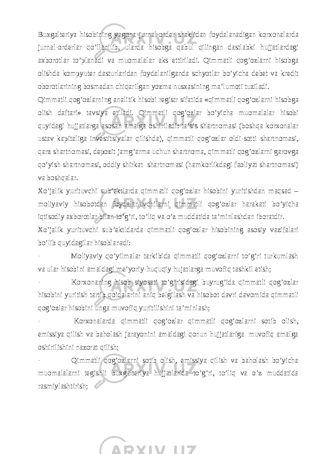 Buxgalteriya hisobining yagona jurnal-order shaklidan foydalanadigan korxonalarda jurnal-orderlar qo’llanilib, ularda hisobga qabul qilingan dastlabki hujjatlardagi axborotlar to’planadi va muomalalar aks ettiriladi. Qimmatli qog’ozlarni hisobga olishda kompyuter dasturlaridan foydalanilganda schyotlar bo’yicha debet va kredit oborotlarining bosmadan chiqarilgan yozma nusxasining ma’lumoti tuziladi. Qimmatli qog’ozlarning analitik hisobi registr sifatida «qimmatli qog’ozlarni hisobga olish daftari» tavsiya etiladi. Qimmatli qog’ozlar bo’yicha muomalalar hisobi quyidagi hujjatlarga asosan amalga oshiriladi: ta’sis shartnomasi (boshqa korxonalar ustav kapitaliga investitsiyalar qilishda), qimmatli qog’ozlar oldi-sotti shartnomasi, qarz shartnomasi, depozit jamg’arma uchun shartnoma, qimmatli qog’ozlarni garovga qo’yish shartnomasi, oddiy shirkat shartnomasi (hamkorlikdagi faoliyat shartnomasi) va boshqalar. Xo’jalik yurituvchi sub’ektlarda qimmatli qog’ozlar hisobini yuritishdan maqsad – moliyaviy hisobotdan foydalanuvchilarni qimmatli qog’ozlar harakati bo’yicha iqtisodiy axborotlar bilan to’g’ri, to’liq va o’z muddatida ta’minlashdan iboratdir. Xo’jalik yurituvchi sub’ektldarda qimmatli qog’ozlar hisobining asosiy vazifalari bo’lib quyidagilar hisoblanadi: - Moliyaviy qo’yilmalar tarkibida qimmatli qog’ozlarni to’g’ri turkumlash va ular hisobini amaldagi me’yoriy-huquqiy hujatlarga muvofiq tashkil etish; - Korxonaning hisob siyosati to’g’risidagi buyrug’ida qimmatli qog’ozlar hisobini yuritish tartib qoidalarini aniq belgilash va hisobot davri davomida qimmatli qog’ozlar hisobini unga muvofiq yuritilishini ta’minlash; - Korxonalarda qimmatli qog’ozlar qimmatli qog’ozlarni sotib olish, emissiya qilish va baholash jarayonini amaldagi qonun hujjatlariga muvofiq amalga oshirilishini nazorat qilish; - Qimmatli qog’ozlarni sotib olish, emissiya qilish va baholash bo’yicha muomalalarni tegishli buxgalteriya hujjatlarida to’g’ri, to’liq va o’z muddatida rasmiylashtirish; 