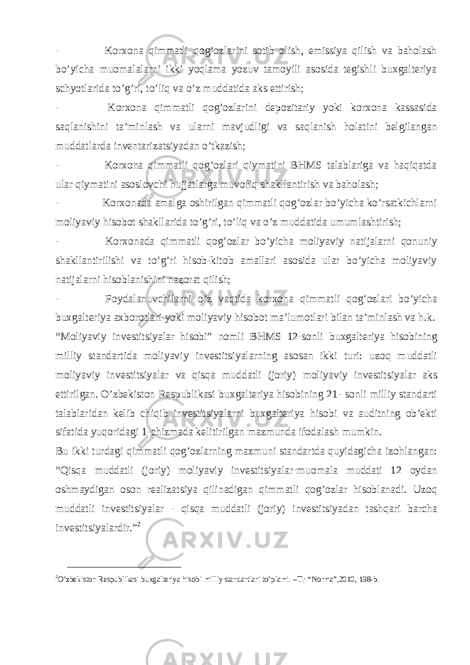 - Korxona qimmatli qog’ozlarini sotib olish, emissiya qilish va baholash bo’yicha muomalalarni ikki yoqlama yozuv tamoyili asosida tegishli buxgalteriya schyotlarida to’g’ri, to’liq va o’z muddatida aks ettirish; - Korxona qimmatli qog’ozlarini depozitariy yoki korxona kassasida saqlanishini ta’minlash va ularni mavjudligi va saqlanish holatini belgilangan muddatlarda inventarizatsiyadan o’tkazish; - Korxona qimmatli qog’ozlari qiymatini BHMS talablariga va haqiqatda ular qiymatini asoslovchi hujjatlarga muvofiq shakllantirish va baholash; - Korxonada amalga oshirilgan qimmatli qog’ozlar bo’yicha ko’rsatkichlarni moliyaviy hisobot shakllarida to’g’ri, to’liq va o’z muddatida umumlashtirish; - Korxonada qimmatli qog’ozlar bo’yicha moliyaviy natijalarni qonuniy shakllantirilishi va to’g’ri hisob-kitob amallari asosida ular bo’yicha moliyaviy natijalarni hisoblanishini nazorat qilish; - Foydalanuvchilarni o’z vaqtida korxona qimmatli qog’ozlari bo’yicha buxgalteriya axborotlari yoki moliyaviy hisobot ma’lumotlari bilan ta’minlash va h.k. “Moliyaviy investitsiyalar hisobi” nomli BHMS 12-sonli buxgalteriya hisobining milliy standartida moliyaviy investitsiyalarning asosan ikki turi: uzoq muddatli moliyaviy investitsiyalar va qisqa muddatli (joriy) moliyaviy investitsiyalar aks ettirilgan. O’zbekiston Respublikasi buxgalteriya hisobining 21- sonli milliy standarti talablaridan kelib chiqib investitsiyalarni buxgalteriya hisobi va auditning ob’ekti sifatida yuqoridagi 1-chizmada kelitirilgan mazmunda ifodalash mumkin. Bu ikki turdagi qimmatli qog’ozlarning mazmuni standartda quyidagicha izohlangan: “Qisqa muddatli (joriy) moliyaviy investitsiyalar-muomala muddati 12 oydan oshmaydigan oson realizatsiya qilinadigan qimmatli qog’ozlar hisoblanadi. Uzoq muddatli investitsiyalar - qisqa muddatli (joriy) investitsiyadan tashqari barcha investitsiyalardir.” 2 2 O’zbekiston Respublikasi buxgalteriya hisobi milliy standartlari to’plami. –T.: “Norma”,2010, 198-b. 