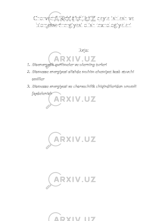 Chorvachilik chiqindilarini qayta ishlash va biomassa energiyasi olish texnologiyalari Reja: 1. Bioenergetik qurilmalar va ularning turlari 2. Biomassa energiyasi olishda muhim ahamiyat kasb etuvchi omillar 3. Biomassa energiyasi va chorvachilik chiqindilaridan unumli foydalanish 